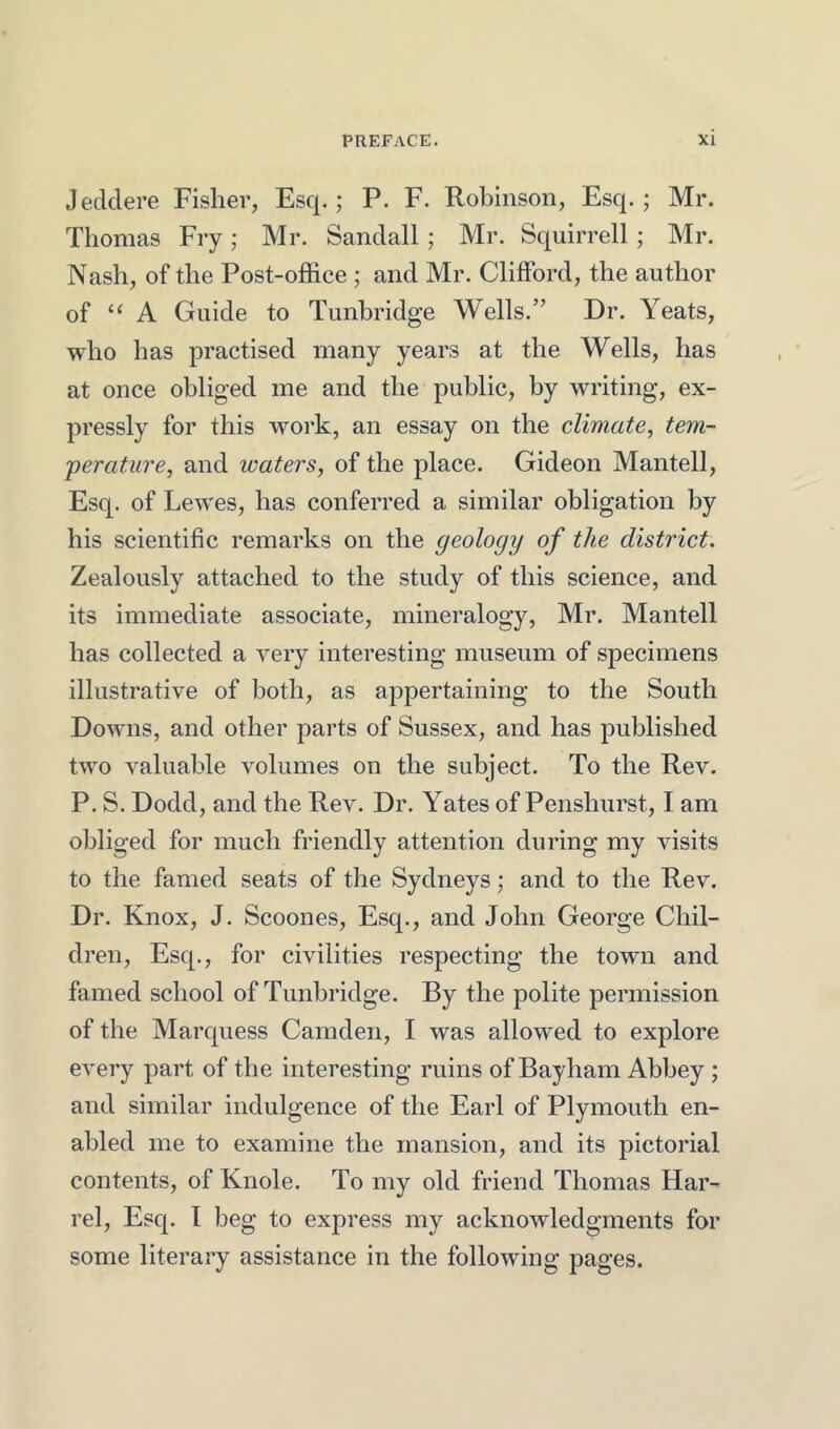 Jeclclere Fisher, Esc[.; P. F. Robinson, Esq.; Mr. Thomas Fry; Mr. Sandall ; Mr. Squirrell ; Mr. Nash, of the Post-office ; and Mr. Clifford, the author of “ A Guide to Tunbridge Wells.” Dr. Yeats, who has practised many years at the Wells, has at once obliged me and the public, by writing, ex- pressly for this work, an essay on the climate, tem- perature, and waters, of the place. Gideon Mantell, Esq. of Lewes, has conferred a similar obligation by his scientific remarks on the geology of the district. Zealously attached to the study of this science, and its immediate associate, mineralogy, Mr. Mantell has collected a very interesting museum of specimens illustrative of both, as appertaining to the South Downs, and other parts of Sussex, and has published two valuable volumes on the subject. To the Rev. P. S. Dodd, and the Rev. Dr. Yates of Penshurst, I am obliged for much friendly attention during my visits to the famed seats of the Sydneys; and to the Rev. Dr. Knox, J. Scoones, Esq., and John George Chil- dren, Esq., for civilities respecting the town and famed school of Tunbridge. By the polite permission of the Marcjuess Camden, I was allowed to explore every part of the interesting ruins of Bayham Abbey ; and similar indulgence of the Earl of Plymouth en- abled me to examine the mansion, and its jiictorial contents, of Knole. To my old friend Thomas Har- rel. Esq. I beg to express my acknowledgments for some literary assistance in the following pages.