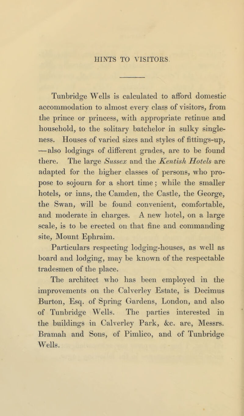 HINTS TO VISITORS Tunbridge Wells is calculated to afford domestic accommodation to almost every class of visitors, from the prince or princess, with appropriate retinue and household, to the solitary batchelor in sulky single- ness. Houses of varied sizes and styles of fittings-up, — also lodgings of different grades, are to be found there. The laro-e Sussex and the Kentish Hotels are adapted for the higher classes of persons, who pro- pose to sojourn for a short time; while the smaller hotels, or inns, the Camden, the Castle, the George, the Swan, will be found convenient, comfortable, and moderate in charges. A new- hotel, on a large scale, is to be erected on that fine and commanding site. Mount Ephraim. Particulars respecting lodging-houses, as vv^ell as board and lodging, may be known of the respectable tradesmen of the place. The architect who has been employed in the improvements on the Calverley Estate, is Decimus Burton, Esq. of Spring Gardens, London, and also of Tunbridge Wells. The parties interested in the buildings in Calverley Park, &:c. are, Messrs. Bramah and Sons, of Pimlico, and of Tunbridge Wells.