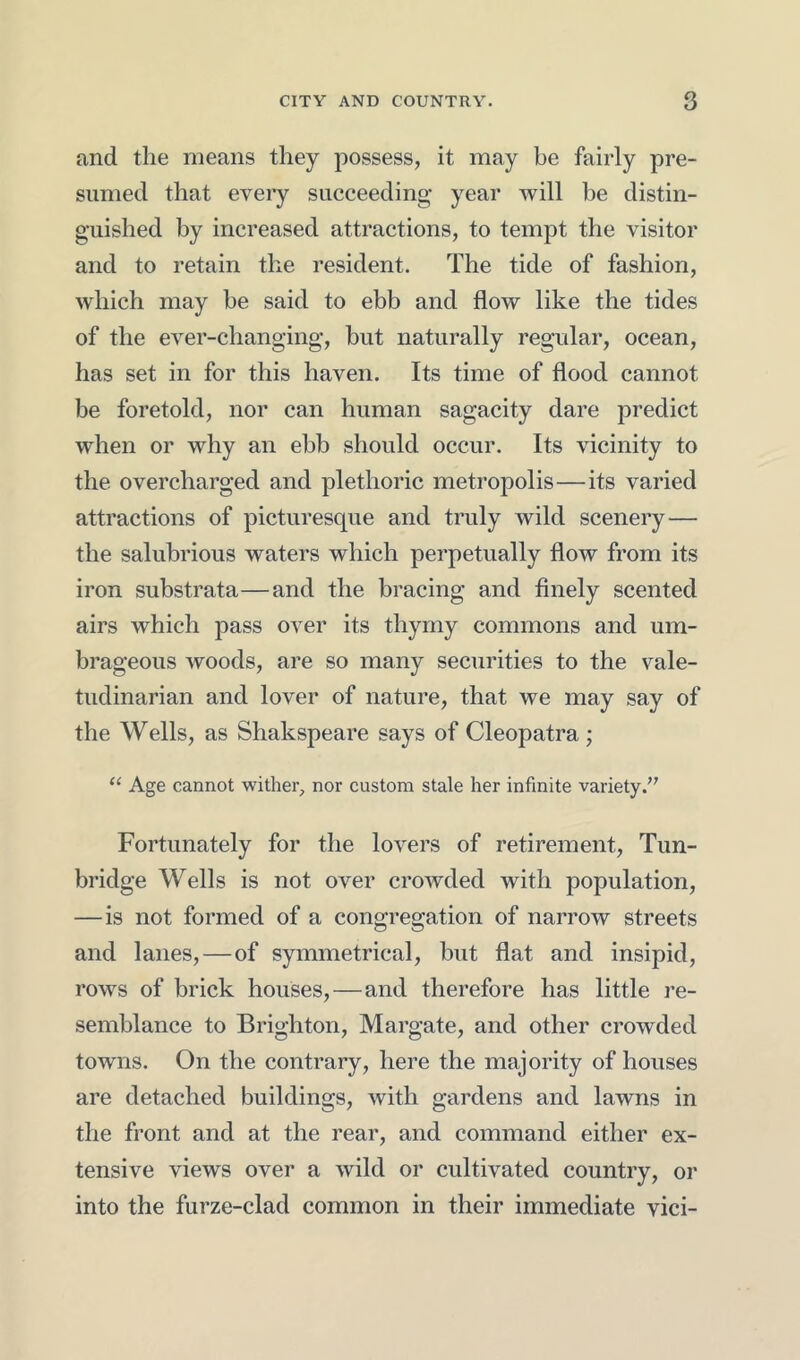 and the means they possess, it may be fairly pre- sumed that every succeeding year will be distin- guished by increased attractions, to tempt the visitor and to retain the resident. The tide of fashion, which may be said to ebb and flow like the tides of the ever-changing, but naturally regular, ocean, has set in for this haven. Its time of flood cannot be foretold, nor can human sagacity dare predict when or why an ebb should occur. Its vicinity to the overcharged and plethoric metropolis—its varied attractions of picturesque and truly wild scenery— the salubrious waters which perpetually flow from its iron substrata—and the bracing and finely scented airs which pass over its thymy commons and um- brageous woods, are so many securities to the vale- tudinarian and lover of nature, that we may say of the Wells, as Shakspeare says of Cleopatra; “ Age cannot wither, nor custom stale her infinite variety Fortunately for the lovers of retirement, Tun- bridge Wells is not over crowded with population, —is not formed of a congregation of narrow streets and lanes,—of symmetrical, but flat and insipid, rows of brick houses,—and therefore has little re- semblance to Brighton, Margate, and other crowded towns. On the contrary, here the majority of houses are detached buildings, with gardens and lawns in the front and at the rear, and command either ex- tensive views over a wild or cultivated country, or into the furze-clad common in their immediate vici-