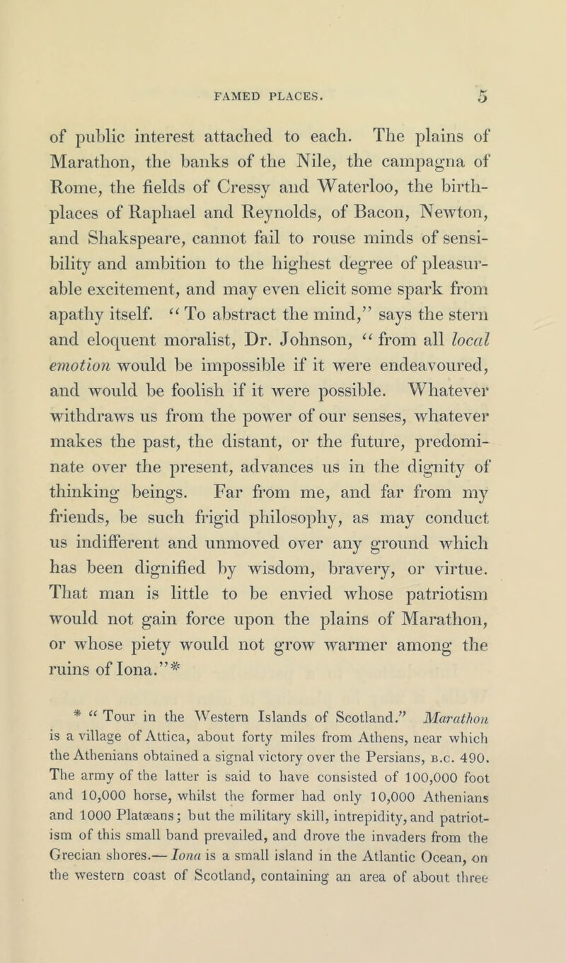 FAMED PLACES. of public interest attached to each. The plains of Marathon, the banks of the Nile, the campagna of Rome, the fields of Cressy and Waterloo, the birth- places of Raphael and Reynolds, of Bacon, Newton, and Shakspeare, cannot fail to rouse minds of sensi- bility and ambition to the highest degree of pleasur- able excitement, and may even elicit some spark from apathy itself. “ To abstract the mind,” says the stern and eloquent moralist. Dr. Johnson, “ from all local emotion would be impossible if it were endeavoured, and would be foolish if it were possible. Whatever withdraws us from the power of our senses, whatevei* makes the past, the distant, or the future, predomi- nate over the present, advances us in the dignity of thinking beings. Far from me, and far from my friends, be such frigid philosophy, as may conduct us indifferent and unmoved over any ground which has been dignified by wisdom, bravery, or virtue. That man is little to be envied whose patriotism would not gain force upon the plains of Marathon, or whose piety would not grow warmer among the ruins of Iona.”* * “ Tour in the ^Vestern Islands of Scotland.’’ Marat/ioii is a village of Attica, about forty miles from Athens, near which the Athenians obtained a signal victory over the Persians, b.c. 490. The army of the latter is said to have consisted of 100,000 foot and 10,000 horse, whilst the former had only 10,000 Athenians and 1000 Plataeans; but the military skill, intrepidity, and patriot- ism of this small band prevailed, and drove the invaders from the Grecian shores.— Iona is a small island in the Atlantic Ocean, on the western coast of Scotland, containing an area of about three