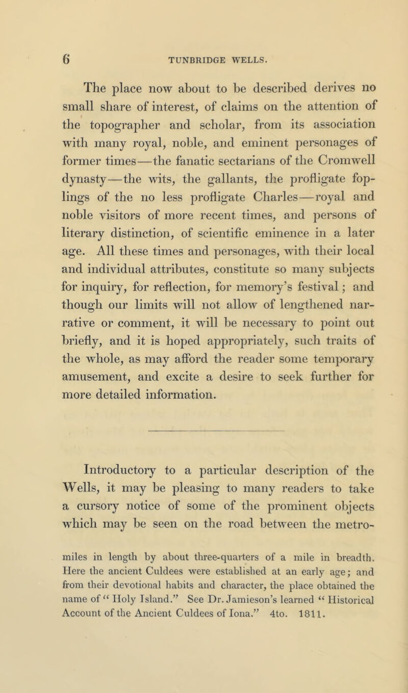 The place now about to be described derives no small share of interest, of claims on the attention of the topographer and scholar, from its association with many royal, noble, and eminent personages of former times—the fanatic sectarians of the Cromw^ell dynasty—the wits, the gallants, the profligate fop- lings of the no less profligate Charles—royal and noble visitors of more recent times, and persons of literary distinction, of scientific eminence in a later age. All these times and personages, with their local and individual attributes, constitute so many subjects for inquiiy, for reflection, for memory’s festival; and though our limits will not allow of lengthened nar- rative or comment, it will be necessary to point out briefly, and it is hoped appropriately, such traits of the whole, as may afford the reader some temporary amusement, and excite a desire to seek further for more detailed information. Introductoiy to a particular description of the Wells, it may be pleasing to many readers to take a cursory notice of some of the prominent objects which may be seen on the road between the metro- miles in length by about three-quarters of a mile in breadth. Here the ancient Culdees were established at an early age; and from their devotional habits and character, the place obtained the name of‘‘ Holy Island.” See Dr. Jamieson’s learned “ Historical Account of the Ancient Culdees of Iona.” 4to. 1811.