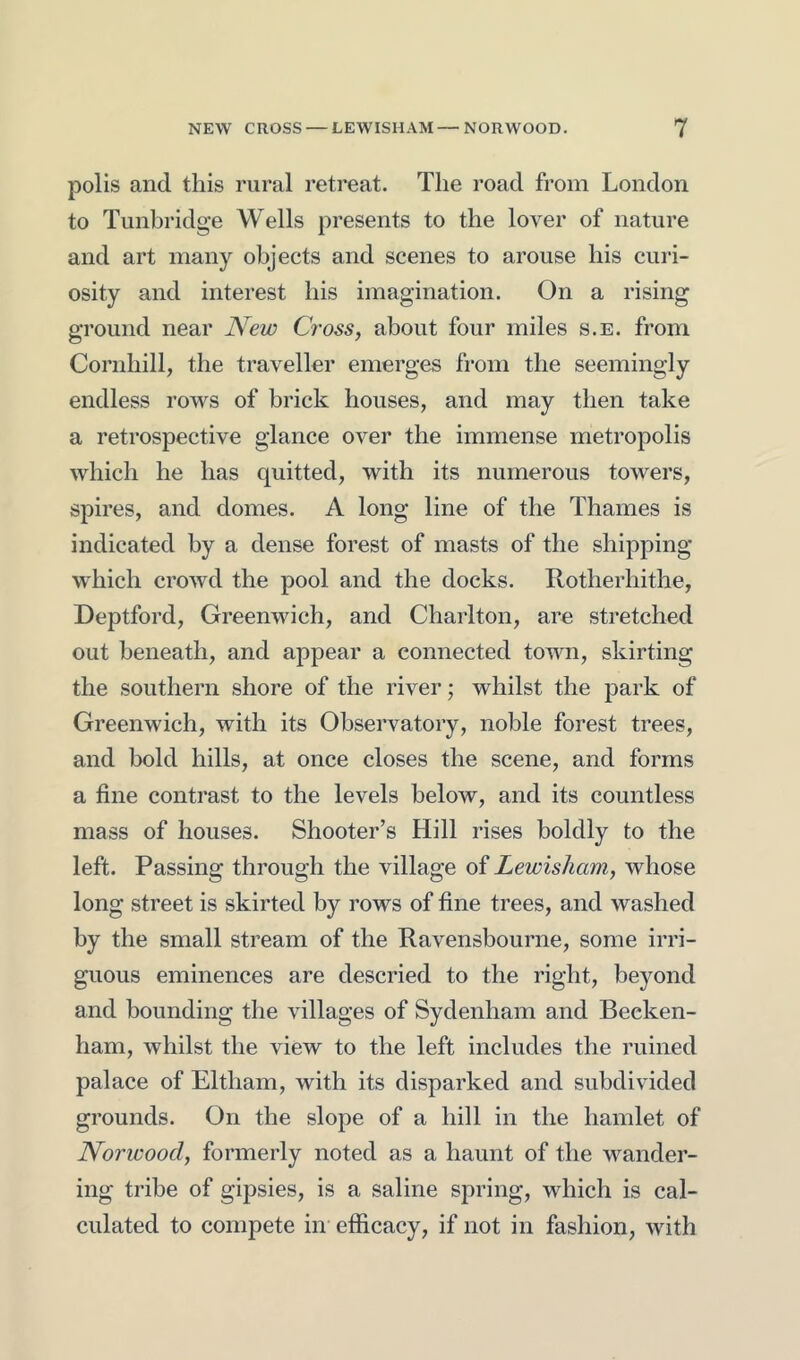 polis and this rural retreat. The road from London to Tunbridge Wells presents to the lover of nature and art many objects and scenes to arouse his curi- osity and interest his imagination. On a rising ground near New Cross, about four miles s.e. from Cornhill, the traveller emerges from the seemingly endless rows of brick houses, and may then take a retrospective glance over the immense metropolis which he has quitted, with its numerous towers, spires, and domes. A long line of the Thames is indicated by a dense forest of masts of the shipping which crowd the pool and the docks. Rotherhithe, Deptford, Greenwich, and Charlton, are stretched out beneath, and appear a connected town, skirting the southern shore of the river; whilst the park of Greenwich, with its Observatory, noble forest trees, and bold hills, at once closes the scene, and forms a fine contrast to the levels below, and its countless mass of houses. Shooter’s Hill rises boldly to the left. Passing through the village of Lewisham, whose long street is skirted by rows of fine trees, and washed by the small stream of the Ravensbourne, some irri- guous eminences are descried to the right, beyond and bounding the villages of Sydenham and Becken- ham, whilst the view to the left includes the ruined palace of Eltham, with its disparked and subdivided grounds. On the slope of a hill in the hamlet of Norwood, formerly noted as a haunt of the wander- ing tribe of gipsies, is a saline spring, which is cal- culated to compete in efficacy, if not in fashion, with