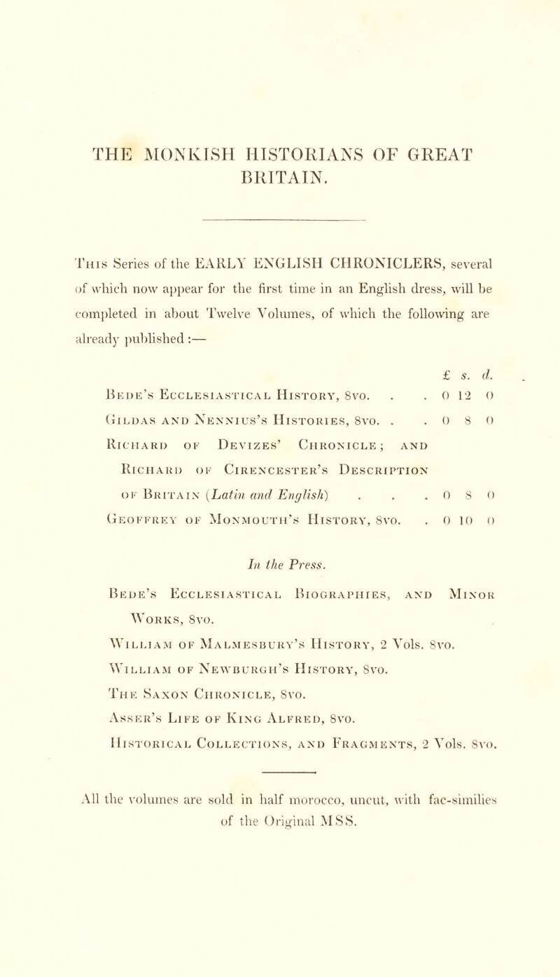 THE MONKISH HISTORIANS OF GREAT BRITAIN. This Series of the EARLY ENGLISH CHRONICLERS, several of which now appear for the first time in an English dress, will be completed in about Twelve Volumes, of which the following are already published:— £ s. d. Bede’s Ecclesiastical History, 8vo. . . 0 12 () Hildas and Nennius’s Histories, 8vo. . .080 Richard of Devizes’ Chronicle; and Richard of Cirencester’s Description of Britain (Latin and English) . . .080 Geoffrey of Monmouth’s History, 8vo. . 0 to o In ilie Press. Bede’s Ecclesiastical Biographies, and Minor Works, 8vo. William of Malmesbury’s History, 2 Vols. 8vo. William of Newburgh’s History, 8vo. The Saxon Chronicle, Svo. Asser’s Life of King Alfred, Svo. Historical Collections, and Fragments, 2 Vols. Svo. All the volumes are sold in half morocco, uncut, with fac-similies of the Original MSS.