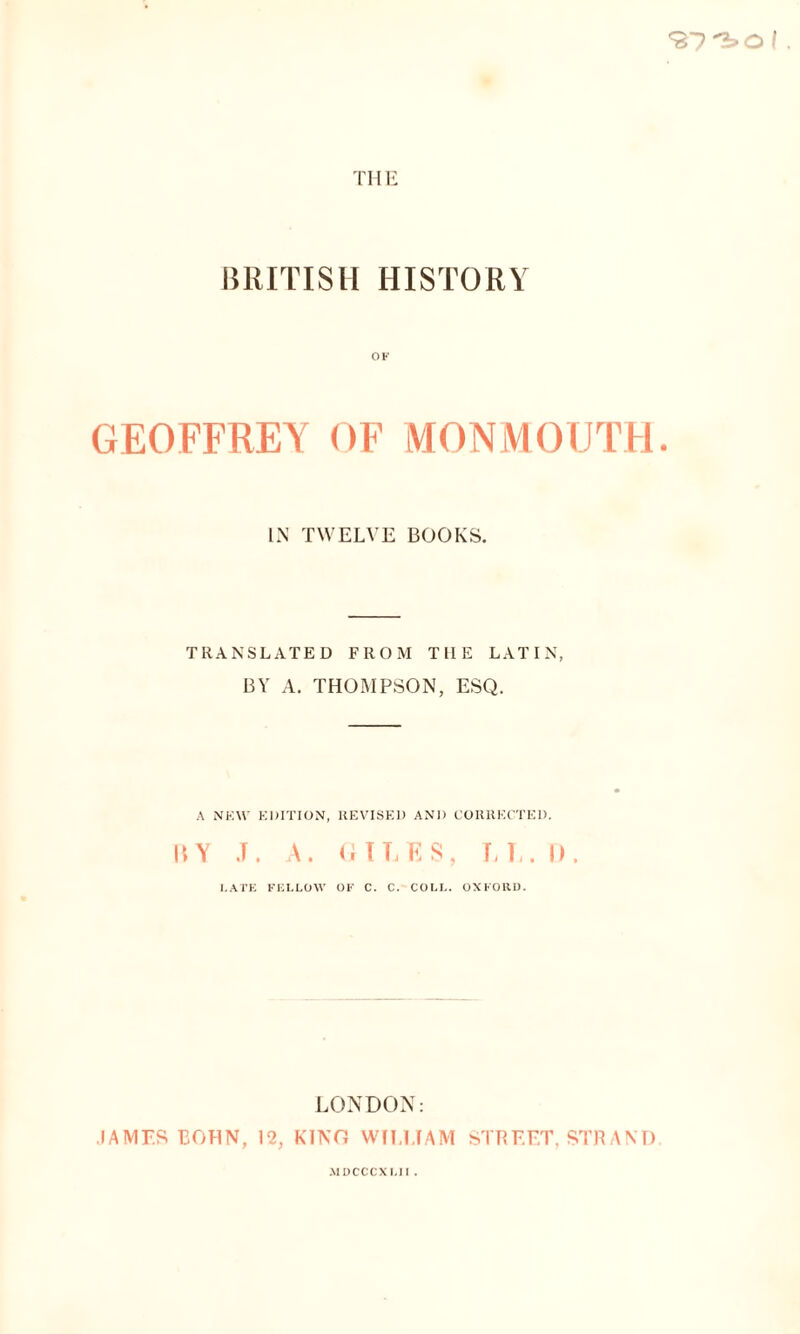 OF GEOFFREY OF MONMOUTH IN TWELVE BOOKS. TRANSLATED FROM TllE LATIN, BY A. THOMPSON, ESQ. A NEW EDITION, REVISED AND CORRECTED. RY J. A. GILES, LL.I). LATE FELLOW OF C. C. COLL. OXFORD. LONDON: JAMES BOHN, 12, KINO WILLIAM STREET, STRAND MDCCCXLII .