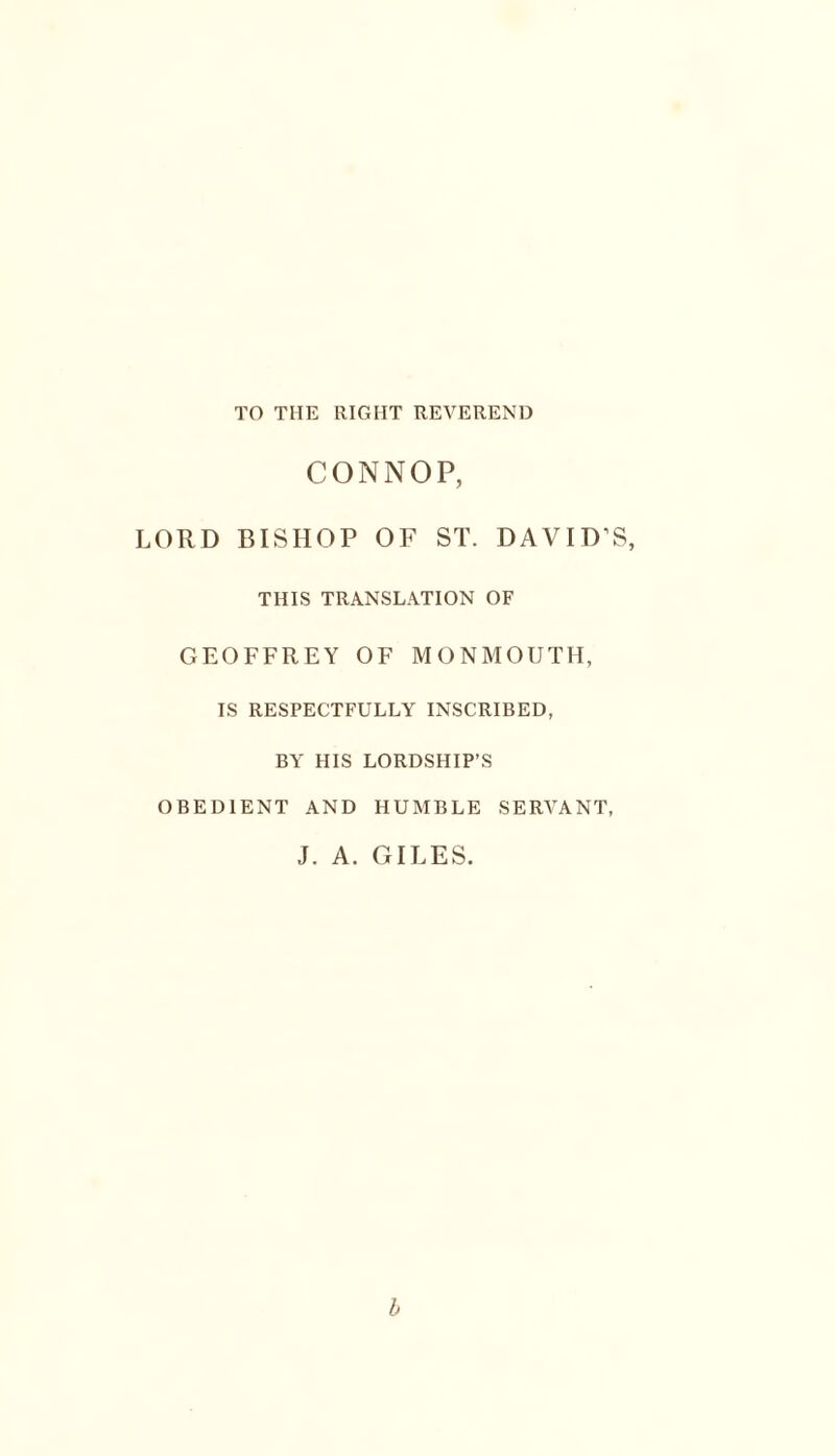 TO THE RIGHT REVEREND CONNOP, LORD BISHOP OF ST. DAVID’S, THIS TRANSLATION OF GEOFFREY OF MONMOUTH, IS RESPECTFULLY INSCRIBED, BY HIS LORDSHIP’S OBEDIENT AND HUMBLE SERVANT, J. A. GILES. b