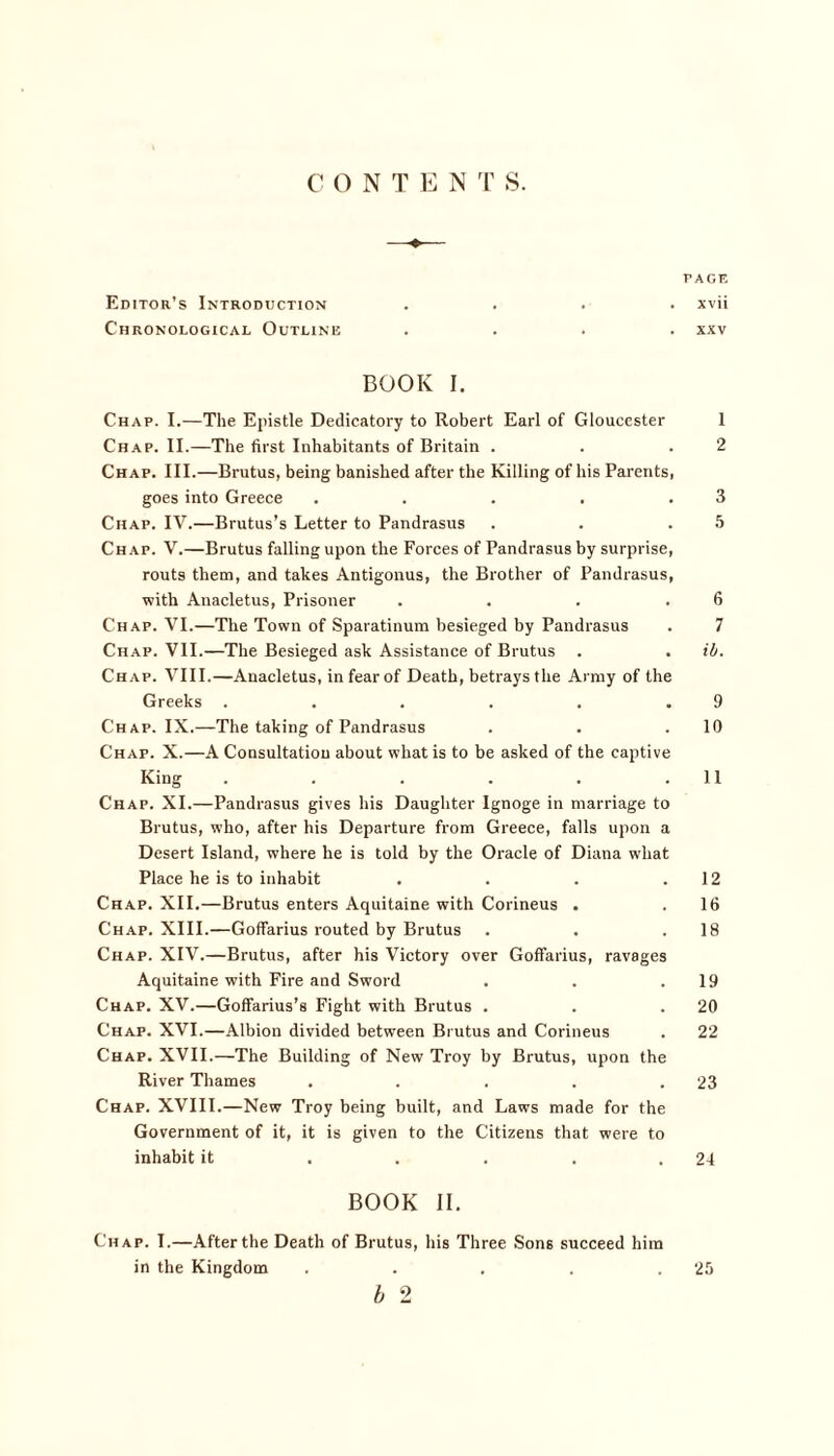 C O N T E N T S. PAGF. Editor’s Introduction .... xvii Chronological Outline .... xxv BOOK I. Chap. I.—The Epistle Dedicatory to Robert Earl of Gloucester I Chap. II.—The first Inhabitants of Britain . . .2 Chap. III.—Brutus, being banished after the Killing of his Parents, goes into Greece . . . . .3 Chap. IV.—Brutus’s Letter to Pandrasus . . .5 Chap. V.—Brutus falling upon the Forces of Pandrasus by surprise, routs them, and takes Antigonus, the Brother of Pandrasus, with Anacletus, Prisoner . . . .6 Chap. VI.—The Town of Sparatinum besieged by Pandrasus . 7 Chap. VII.—The Besieged ask Assistance of Brutus . . ib. Chap. VIII.—Anacletus, in fear of Death, betrays the Army of the Greeks . . . . . .9 Chap. IX.—The taking of Pandrasus . . .10 Chap. X.—A Consultation about what is to be asked of the captive King . . . . . .11 Chap. XI.—Pandrasus gives his Daughter Ignoge in marriage to Brutus, who, after his Departure from Greece, falls upon a Desert Island, where he is told by the Oracle of Diana what Place he is to inhabit . . . .12 Chap. XII.—Brutus enters Aquitaine with Corineus . . 16 Chap. XIII.—Goffarius routed by Brutus . . .18 Chap. XIV.—Brutus, after his Victory over Goffarius, ravages Aquitaine with Fire and Sword . . .19 Chap. XV.—Goffarius’s Fight with Brutus . . .20 Chap. XVI.—Albion divided between Brutus and Corineus . 22 Chap. XVII.—The Building of New Troy by Brutus, upon the River Thames . . . . .23 Chap. XVIII.—New Troy being built, and Laws made for the Government of it, it is given to the Citizens that were to inhabit it . . . . .24 BOOK II. Chap. I.—After the Death of Brutus, his Three Sons succeed him in the Kingdom . . . . .25 b 2