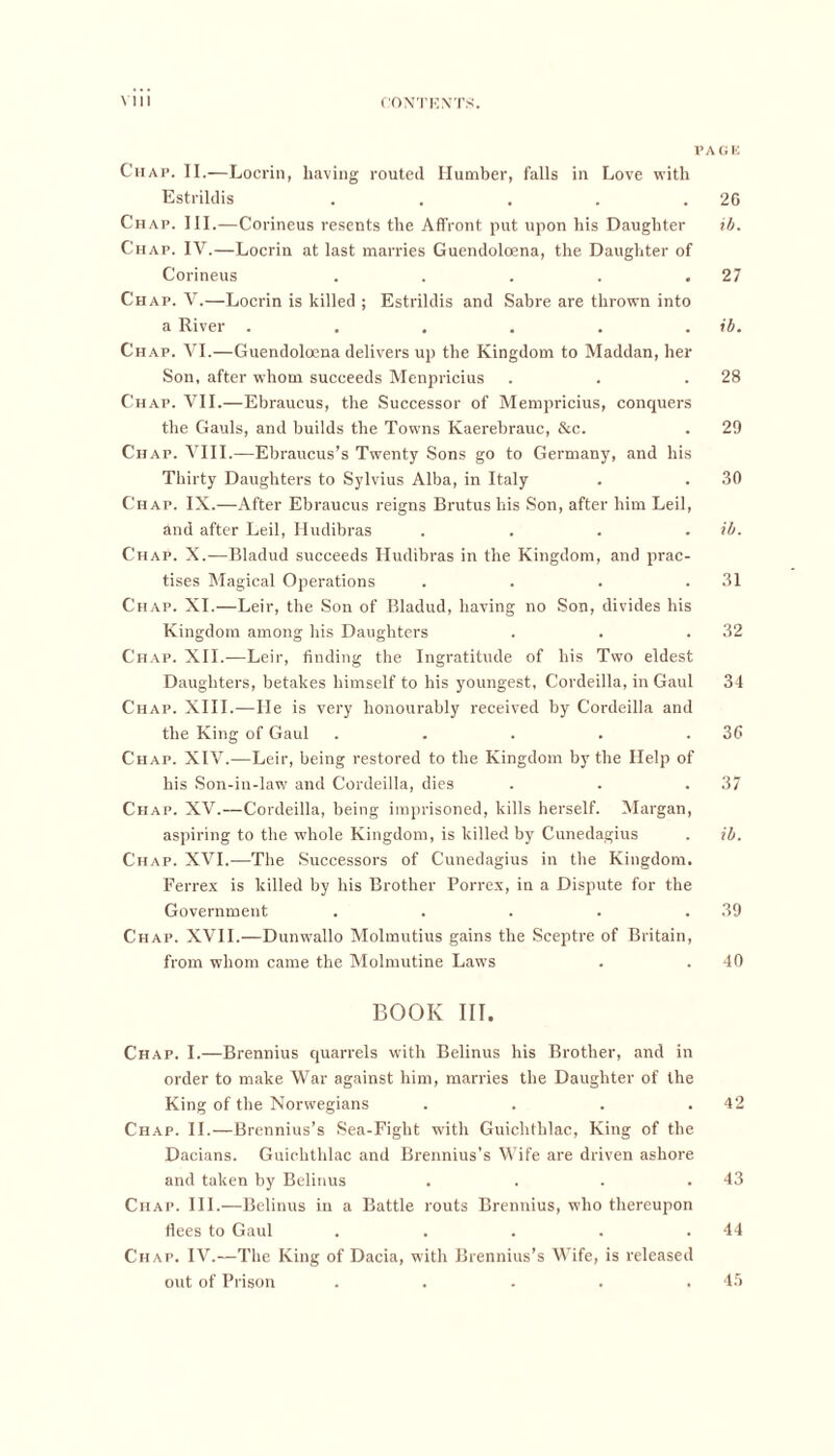 PAGE Chap. II.—Locrin, having routed Humber, falls in Love with Estrildis . . . . .20 Chap. III.—Corineus resents the Affront put upon his Daughter ib. Chap. IV.—Locrin at last marries Guendoloena, the Daughter of Corineus . . . . .27 Chap. V.—Locrin is killed ; Estrildis and Sabre are thrown into a River . . . . . . ib. Chap. VI.—Guendoloena delivers up the Kingdom to Maddan, her Son, after whom succeeds Menpricius . . .28 Chap. VII.—Ebraucus, the Successor of Mempricius, conquers the Gauls, and builds the Towns Kaerebrauc, &c. . 29 Chap. VIII.—Ebraucus’s Twenty Sons go to Germany, and his Thirty Daughters to Sylvius Alba, in Italy . . 30 Chap. IX.—After Ebraucus reigns Brutus his Son, after him Leil, and after Leil, Hudibras .... ib. Chap. X.—Bladud succeeds Hudibras in the Kingdom, and prac- tises Magical Operations . . . .31 Chap. XI.—Leir, the Son of Bladud, having no Son, divides his Kingdom among his Daughters . . .32 Chap. XII.—Leir, finding the Ingratitude of his Two eldest Daughters, betakes himself to his youngest, Cordeilla, in Gaul 34 Chap. XIII.—He is very honourably received by Cordeilla and the King of Gaul . . . . .36 Chap. XIV.—Leir, being restored to the Kingdom by the Help of his Son-in-law and Cordeilla, dies . . .37 Chap. XV.—Cordeilla, being imprisoned, kills herself. Margan, aspiring to the whole Kingdom, is killed by Cunedagius . ib. Ch ap. XVI.—The Successors of Cunedagius in the Kingdom. Ferrex is killed by his Brother Porrex, in a Dispute for the Government . . . . .39 Chap. XVII.—Dunwallo Molmutius gains the Sceptre of Britain, from whom came the Molmutine Laws . . 40 BOOK III. Chap. I.—Brennius quarrels with Belinus his Brother, and in order to make War against him, marries the Daughter of the King of the Norwegians . . . .42 Chap. II.—Brennius’s Sea-Fight with Guichthlac, King of the Dacians. Guichthlac and Brennius’s Wife are driven ashore and taken by Belinus . . . .43 Chap. III.—Belinus in a Battle routs Brennius, who thereupon flees to Gaul . . . . .44 Chap. IV.—The King of Dacia, with Brennius’s Wife, is released out of Prison 45