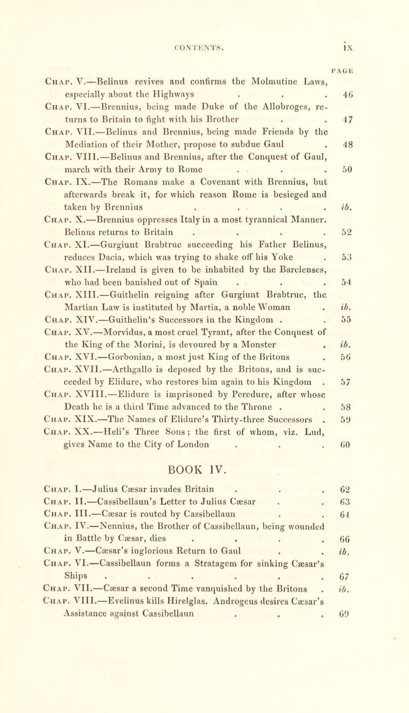 PAGli Chap. V.—Belinus revives and confirms the Molmutine Laws, especially about the Highways . . . 4ti Chap. VI.—Brennius, being made Duke of the Allobroges, re- turns to Britain to fight with his Brother . .47 Chap. VII.—Belinus and Brennius, being made Friends by the Mediation of their Mother, propose to subdue Gaul . 48 Chap. VIII.—Belinus and Brennius, after the Conquest of Gaul, march with their Army to Rome . . .50 Chap. IX.—The Romans make a Covenant with Brennius, but afterwards break it, for which reason Rome is besieged and taken by Brennius .... ib. Chap. X.—Brennius oppresses Italy in a most tyrannical Manner. Belinus returns to Britain . . . .52 Chap. XI.—Gurgiunt Brabtruc succeeding his Father Belinus, reduces Dacia, which was trying to shake off his Yoke . 53 Chap. XII.—Ireland is given to be inhabited by the Barclenses, who had been banished out of Spain . . .54 Chap. XIII.—Guithelin reigning after Gurgiunt Brabtruc, the Martian Law is instituted by Martia, a noble Woman . ib. Chap. XIV.—Guithelin’s Successors in the Kingdom . . 55 Chap. XV.—Morvidus, a most cruel Tyrant, after the Conquest of the King of the Morini, is devoured by a Monster . ib. Chap. XVI.—Gorbonian, a most just King of the Britons . 56 Chap. XVII.—Arthgallo is deposed by the Britons, and is suc- ceeded by Elidure, who restores him again to his Kingdom . 57 Chap. XVIII.—Elidure is imprisoned by Peredure, after whose Death he is a third Time advanced to the Throne . . 58 Chap. XIX.—The Names of Elidure’s Thirty-three Successors . 511 Chap. XX.—Heli’s Three Sons ; the first of whom, viz. Lud, gives Name to the City of London . . .60 BOOK IV. Chap. I.—Julius Caesar invades Britain . . .62 Chap. II.—Cassibellaun’s Letter to Julius Caesar . . 63 Chap. III.—Caesar is routed by Cassibellaun . . 64 Chap. IV.—Nennius, the Brother of Cassibellaun, being wounded in Battle by Caesar, dies . . . .66 Chap. V.—Caesar’s inglorious Return to Gaul . . ib. Chap. VI.—Cassibellaun forms a Stratagem for sinking Caesar’s Ships . . . . . .67 Chap. VII.—Caesar a second Time vanquished by the Britons . ib. Chap. VIII.—Evelinus kills Hirelglas. Androgeus desires Caesar’s Assistance against Cassibellaun . . .69