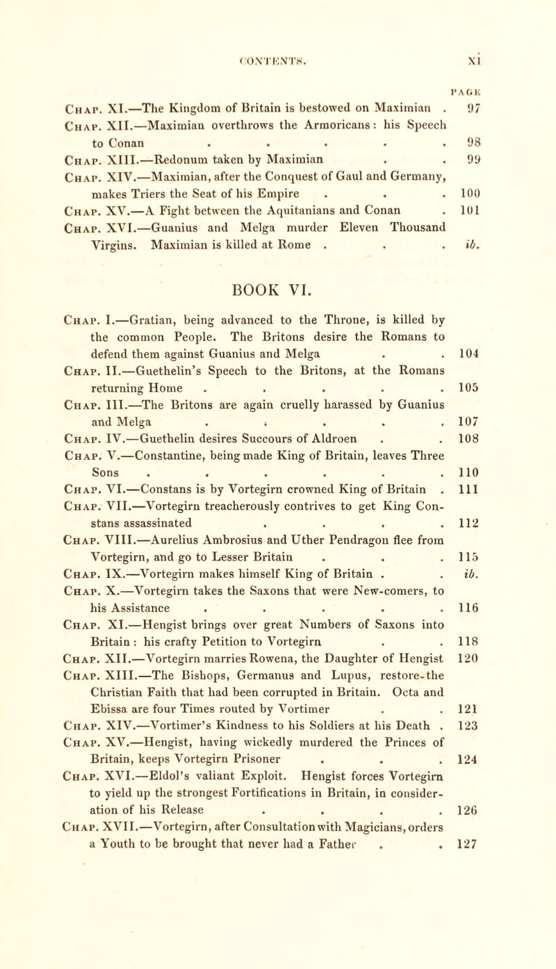 Chap. XI.—The Kingdom of Britain is bestowed on Maximian . Chap. XII.—Maximian overthrows the Armoricans : his Speech to Conan . Chap. XIII.—Redonum taken by Maximian Chap. XIV.—Maximian, after the Conquest of Gaul and Germany, makes Triers the Seat of his Empire Chap. XV.—A Fight between the Aquitanians and Conan Chap. XVI.—Guanius and Melga murder Eleven Thousand Virgins. Maximian is killed at Rome . BOOK VI. Chap. I.—Gratian, being advanced to the Throne, is killed by the common People. The Britons desire the Romans to defend them against Guanius and Melga Chap. II.—Guethelin’s Speech to the Britons, at the Romans returning Home ..... Chap. III.—The Britons are again cruelly harassed by Guanius and Melga . . Chap. IV.—Guetlielin desires Succours of Aldroen Chap. V.—Constantine, being made King of Britain, leaves Three Sons ...... Chap. VI.—Constans is by Vortegirn crowned King of Britain . Chap. VII.—Vortegirn treacherously contrives to get King Con- stans assassinated .... Chap. VIII.—Aurelius Ambrosius and Uther Pendragou flee from Vortegirn, and go to Lesser Britain Chap. IX.—Vortegirn makes himself King of Britain . Chap. X.—Vortegirn takes the Saxons that were New-comers, to his Assistance ..... Chap. XI.—Hengist brings over great Numbers of Saxons into Britain : his crafty Petition to Vortegirn Chap. XII.—Vortegirn marries Rowena, the Daughter of Hengist Chap. XIII.—The Bishops, Germanus and Lupus, restore-the Christian Faith that had been corrupted in Britain. Octa and Ebissa are four Times routed by Vortimer Chap. XIV.—Vortimer’s Kindness to his Soldiers at his Death . Chap. XV.—Hengist, having wickedly murdered the Princes of Britain, keeps Vortegirn Prisoner Chap. XVI.—Eldol’s valiant Exploit. Hengist forces Vortegirn to yield up the strongest Fortifications in Britain, in consider- ation of his Release .... Chap. XVII.—Vortegirn, after Consultation with Magicians, orders a Youth to be brought that never had a Father pa oic 97 98 99 100 101 ib. 104 105 107 108 110 111 112 115 ib. 116 118 120 121 123 124 126 127