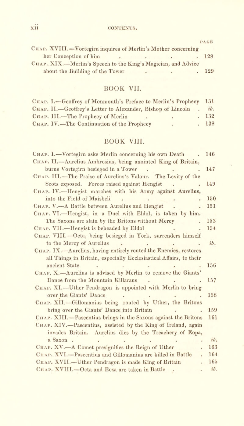 PAGE Chap. XVIII.—Vortegirn inquires of Merlin’s Mother concerning her Conception of him .... 128 Chap. XIX.—Merlin’s Speech to the King’s Magician, and Advice about the Building of the Tower . . . 129 BOOK VII. Chap. I.—Geoffrey of Monmouth’s Preface to Merlin’s Prophecy 131 Chap. II.—Geoffrey’s Letter to Alexander, Bishop of Lincoln . ib. Chap. III.—The Prophecy of Merlin . . . 132 Chap. IV.—The Continuation of the Prophecy . . 138 BOOK VIII. Chap. I.—Vortegirn asks Merlin concerning his own Death . 146 Chap. II.—Aurelius Ambrosius, being anointed King of Britain, burns Vortegirn besieged in a Tower . . . 147 Chap. III.—The Praise of Aurelius’s Valour. The Levity of the Scots exposed. Forces raised against Hengist . . 149 Chap. IV.—Hengist marches with his Army against Aurelius, into the Field of Maisbeli . . . .150 Chap. V.—A Battle between Aurelius and Hengist . .151 Chap. VI.—Hengist, in a Duel with Eldol, is taken by him. The Saxons are slain by the Britons without Mercy . 153 Chap. VII.—Hengist is beheaded by Eldol . . 154 Chap. VIII.—Octa, being besieged in York, surrenders himself to the Mercy of Aurelius .... ib. Chap. IX.—Aurelius, having entirely routed the Enemies, restores all Things in Britain, especially Ecclesiastical Affairs, to their ancient State . . . . .156 Chap. X.—Aurelius is advised by Merlin to remove the Giants’ Dance from the Mountain Killaraus . . . 157 Chap. XI.—Uther Pendragon is appointed with Merlin to bring over the Giants’ Dance . . . .158 Chap. XII.—Gillomanius being routed by Uther, the Britons bring over the Giants’ Dance into Britain . .159 Chap. XIII.—Pascentius brings in the Saxons against the Britons 161 Chap. XIV.—Pascentius, assisted by the King of Ireland, again invades Britain. Aurelius dies by the Treachery of Eopa, a Saxon . . . . . . ib. Chap. XV.—A Comet presignifies the Reign of Uther . 163 Chap. XVI.—Pascentius and Gillomanius are killed in Battle . 164 Chap. XVII.—Uther Pendragon is made King of Britain . 165 Chap. XVIII.—Octa and Eosa are taken in Battle . . ib.