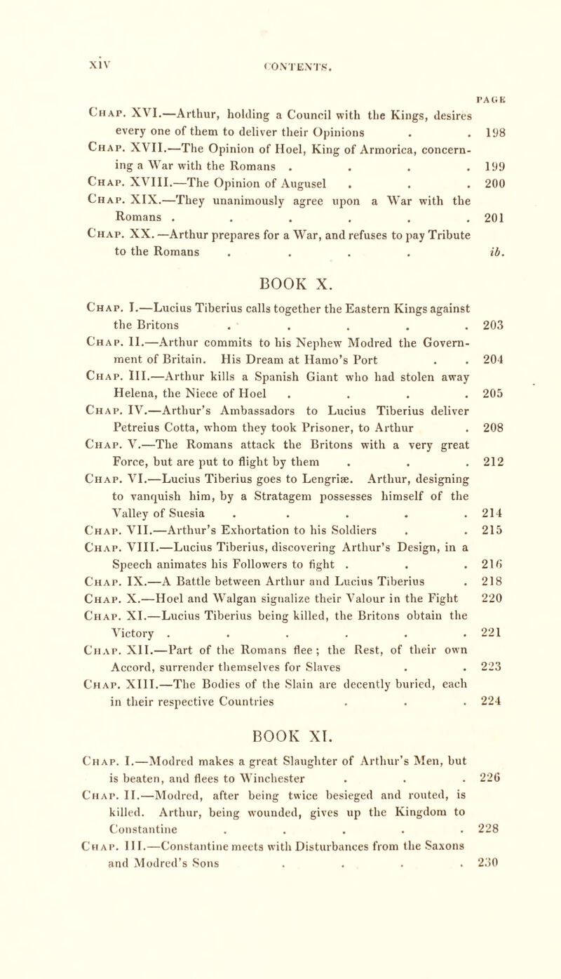 Chap. XVI.—Arthur, holding a Council with the Kings, desires every one of them to deliver their Opinions Chap. XVII.—The Opinion of Hoel, King of Armorica, concern- ing a War with the Romans .... Chap. XVIII.—The Opinion of Augusel Chap. XIX.—They unanimously agree upon a War with the Romans ...... Chap. XX. —Arthur prepares for a War, and refuses to pay Tribute to the Romans .... BOOK X. Chap. I.—Lucius Tiberius calls together the Eastern Kings against the Britons ..... Chap. II.—Arthur commits to his Nephew Modred the Govern- ment of Britain. His Dream at Hamo’s Port Chap. III.—Arthur kills a Spanish Giant who had stolen away Helena, the Niece of Hoel .... Chap. IV.—Arthur’s Ambassadors to Lucius Tiberius deliver Petreius Cotta, whom they took Prisoner, to Arthur Chap. V.—The Romans attack the Britons with a very great Force, but are put to flight by them Chap. VI.—Lucius Tiberius goes to Lengriae. Arthur, designing to vanquish him, by a Stratagem possesses himself of the Valley of Suesia ..... Chap. VII.—Arthur’s Exhortation to his Soldiers Chap. VIII.—Lucius Tiberius, discovering Arthur’s Design, in a Speech animates his Followers to fight . Chap. IX.—A Battle between Arthur and Lucius Tiberius Chap. X.—Hoel and Walgan signalize their Valour in the Fight Chap. XI.—Lucius Tiberius being killed, the Britons obtain the Victory ...... Chap. XII.—Part of the Romans flee; the Rest, of their own Accord, surrender themselves for Slaves Chap. XIII.—The Bodies of the Slain are decently buried, each in their respective Countries BOOK XI. Chap. I.—Modred makes a great Slaughter of Arthur's Men, but is beaten, and flees to Winchester Chap. II.—Modred, after being twice besieged and routed, is killed. Arthur, being wounded, gives up the Kingdom to Constantine ..... Chap. 111.—Constantine meets with Disturbances from the Saxons and Modred’s Sons .... PA li K 198 199 200 201 ib. 203 204 205 208 212 214 215 216 218 220 221 223 224 226 228 230