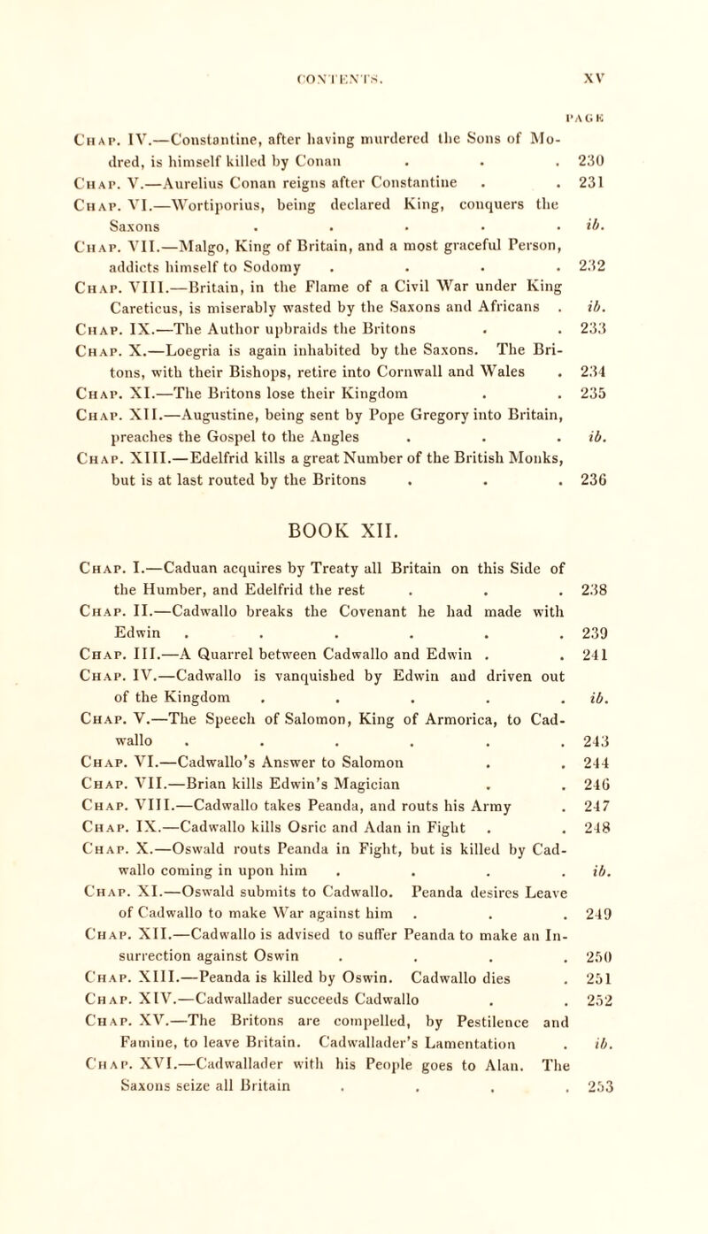 PAGK Chap. IV.—Constantine, after having murdered the Sons of Mo- dred, is himself killed by Conan . . . 230 Chap. V.—Aurelius Conan reigns after Constantine . . 231 Chap. VI.—Wortiporius, being declared King, conquers the Saxons . . • • . ib. Chap. VII.—Malgo, King of Britain, and a most graceful Person, addicts himself to Sodomy .... 232 Chap. VIII.—Britain, in the Flame of a Civil War under King Careticus, is miserably wasted by the Saxons and Africans . ib. Chap. IX.—The Author upbraids the Britons . . 233 Chap. X.—Loegria is again inhabited by the Saxons. The Bri- tons, with their Bishops, retire into Cornwall and Wales . 234 Chap. XI.—The Britons lose their Kingdom . . 235 Chap. XII.—Augustine, being sent by Pope Gregory into Britain, preaches the Gospel to the Angles . . . ib. Chap. XIII.—Edelfrid kills a great Number of the British Monks, but is at last routed by the Britons . . . 236 BOOK XII. Chap. I.—Caduan acquires by Treaty all Britain on this Side of the Humber, and Edelfrid the rest . . . 238 Chap. II.—Cadwallo breaks the Covenant he had made with Edwin ...... 239 Chap. III.—A Quarrel between Cadwallo and Edwin . . 241 Chap. IV.—Cadwallo is vanquished by Edwin and driven out of the Kingdom . . . . . ib. Chap. V.—The Speech of Salomon, King of Armorica, to Cad- wallo ...... 243 Chap. VI.—Cadwallo’s Answer to Salomon . . 244 Chap. VII.—Brian kills Edwin’s Magician . . 246 Chap. VIII.—Cadwallo takes Peanda, and routs his Army . 247 Chap. IX.—Cadwallo kills Osric and Adan in Fight . . 248 Chap. X.—Oswald routs Peanda in Fight, but is killed by Cad- wallo coming in upon him .... ib. Chap. XI.—Oswald submits to Cadwallo. Peanda desires Leave of Cadwallo to make War against him . . . 249 Chap. XII.—Cadwallo is advised to suffer Peanda to make an In- surrection against Oswin .... 250 Chap. XIII.—Peanda is killed by Oswin. Cadwallo dies . 251 Chap. XIV.—Cadwallader succeeds Cadwallo . . 252 Chap. XV.—The Britons are compelled, by Pestilence and Famine, to leave Britain. Cadwallader’s Lamentation . ib. Chap. XVI.—Cadwallader with his People goes to Alan. The Saxons seize all Britain .... 253