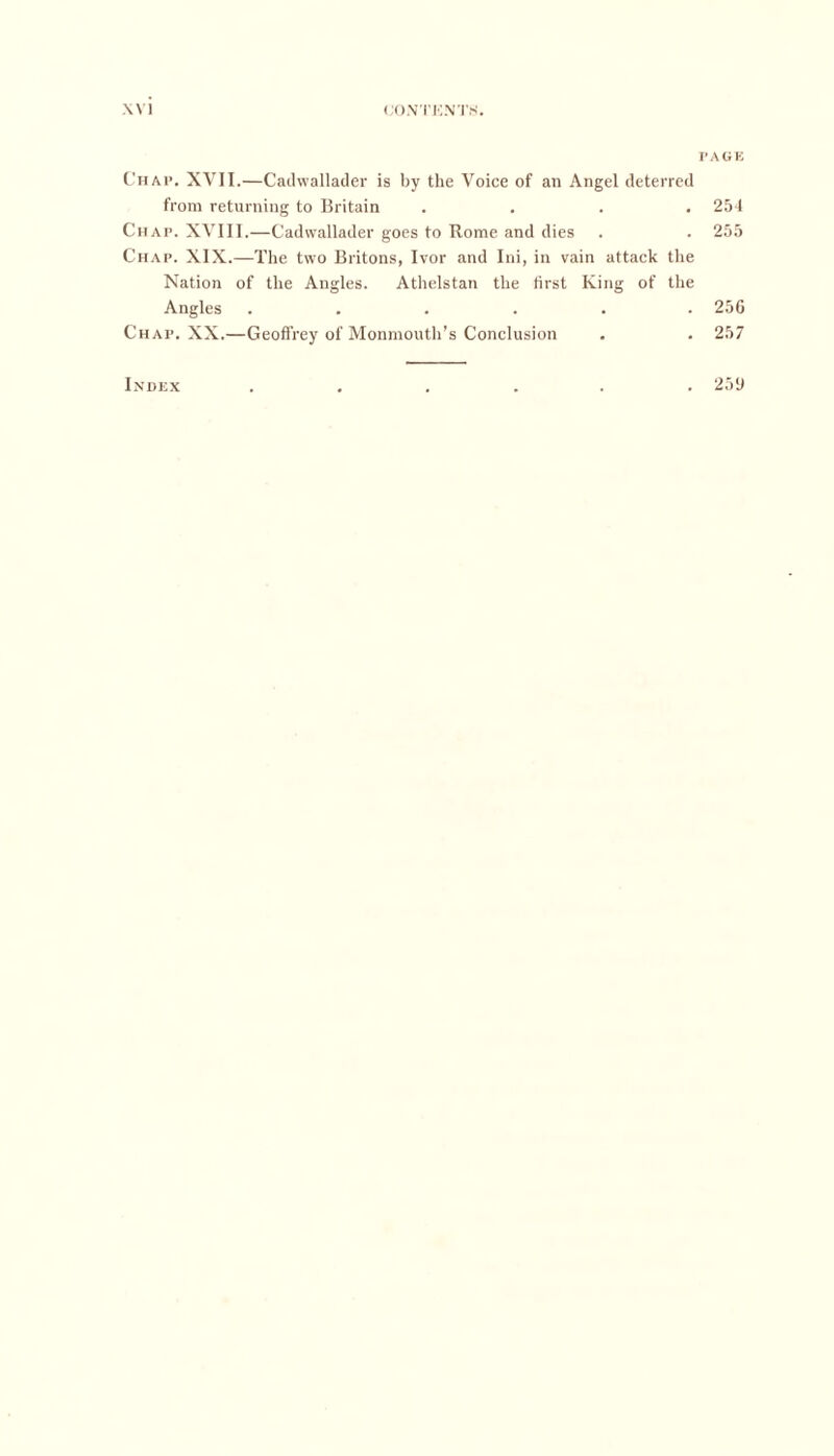 Chap. XVII.—Cadvvallader is by the Voice of an Angel deterred from returning to Britain .... Chap. XVIII.—Cadvvallader goes to Rome and dies Chap. XIX.—The two Britons, Ivor and Ini, in vain attack the Nation of the Angles. Athelstan the first King of the Angles ...... Chap. XX.—Geoffrey of Monmouth’s Conclusion Index PAGE 254 255 256 257 259