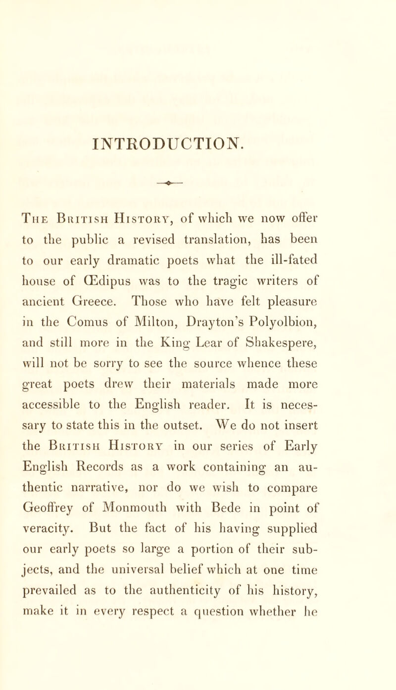 INTRODUCTION. The British History, of which we now offer to the public a revised translation, has been to our early dramatic poets what the ill-fated house of CEdipus was to the tragic writers of ancient Greece. Those who have felt pleasure in the Comus of Milton, Drayton’s Polyolbion, and still more in the King Lear of Shakespere, will not be sorry to see the source whence these great poets drew their materials made more accessible to the English reader. It is neces- sary to state this in the outset. We do not insert the British History in our series of Early English Records as a work containing; an au- thentic narrative, nor do we wish to compare Geoffrey of Monmouth with Bede in point of veracity. But the fact of his having supplied our early poets so large a portion of their sub- jects, and the universal belief which at one time prevailed as to the authenticity of his history, make it in every respect a question whether he