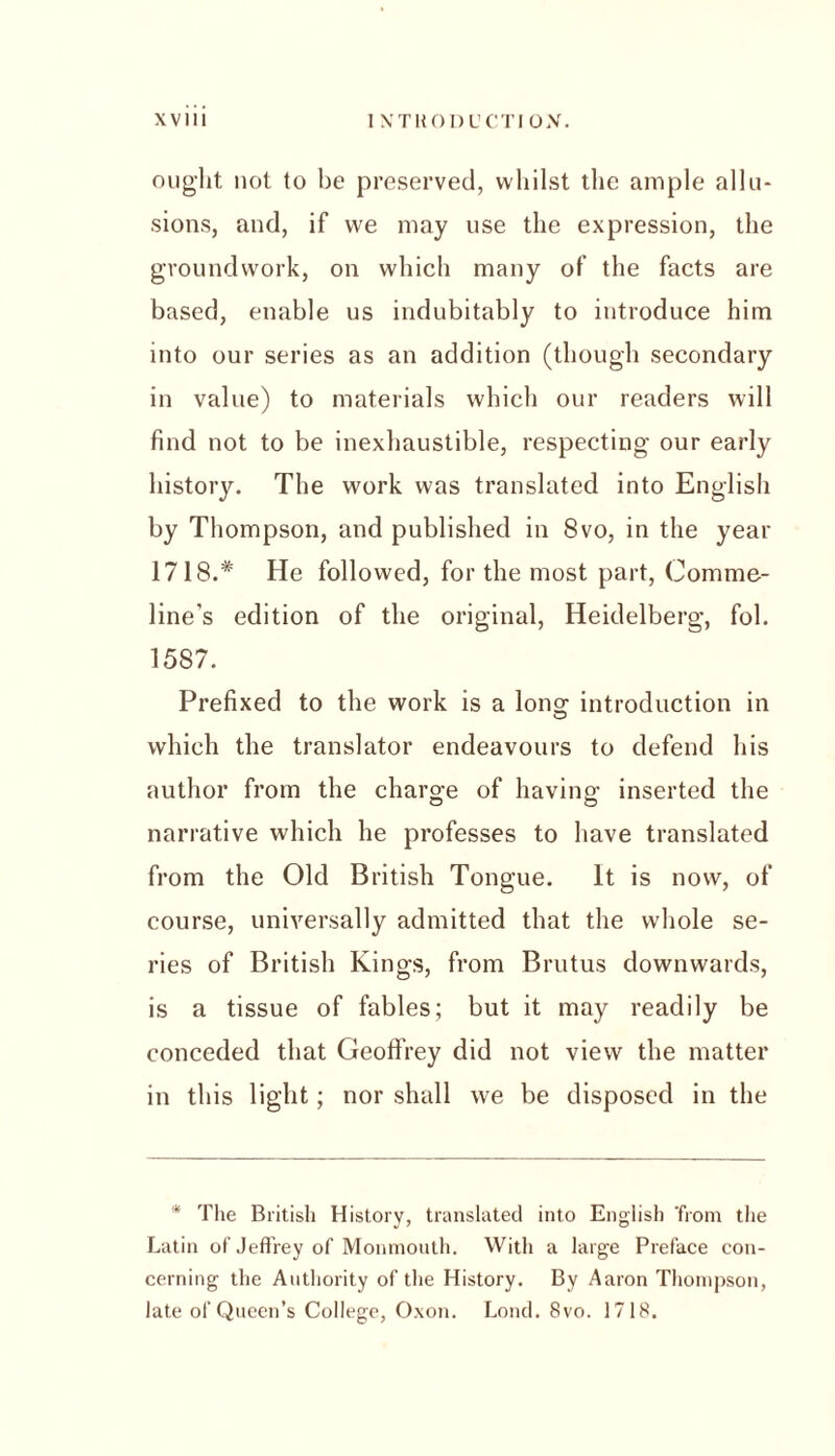 ought not to he preserved, whilst the ample allu- sions, and, if we may use the expression, the groundwork, on which many of the facts are based, enable us indubitably to introduce him into our series as an addition (though secondary in value) to materials which our readers will find not to be inexhaustible, respecting our early history. The work was translated into English by Thompson, and published in 8vo, in the year 1718.* He followed, for the most part, Comme- line's edition of the original, Heidelberg, fob 1587. Prefixed to the work is a Ions; introduction in which the translator endeavours to defend his author from the charge of having inserted the narrative which he professes to have translated from the Old British Tongue. It is now, of course, universally admitted that the wdiole se- ries of British Kings, from Brutus downwards, is a tissue of fables; but it may readily be conceded that Geoffrey did not view the matter in this light; nor shall we be disposed in the * The British History, translated into English 'from the Latin of Jeffrey of Monmouth. With a large Preface con- cerning the Authority of the History. By Aaron Thompson, late of Queen’s College, Oxon. Lond. 8vo. 1718.