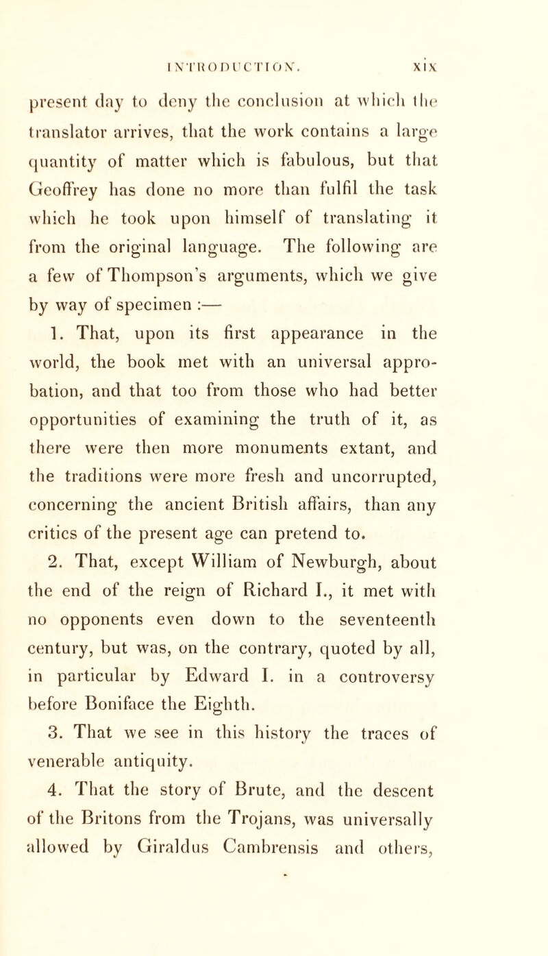 present clay to deny the conclusion at which the translator arrives, that the work contains a large quantity of matter which is fabulous, but that Geoffrey has clone no more than fulfil the task which he took upon himself of translating it from the original language. The following are a few of Thompson’s arguments, which we give by way of specimen :— 1. That, upon its first appearance in the world, the book met with an universal appro- bation, and that too from those who had better opportunities of examining the truth of it, as there were then more monuments extant, and the traditions were more fresh and uncorrupted, concerning the ancient British affairs, than any critics of the present age can pretend to. 2. That, except William of Newburgh, about the end of the reign of Richard I., it met with no opponents even clown to the seventeenth century, but was, on the contrary, quoted by all, in particular by Edward I. in a controversy before Boniface the Eighth. 3. That we see in this history the traces of venerable antiquity. 4. That the story of Brute, and the descent of the Britons from the Trojans, was universally allowed by Giraldus Cambrensis and others,