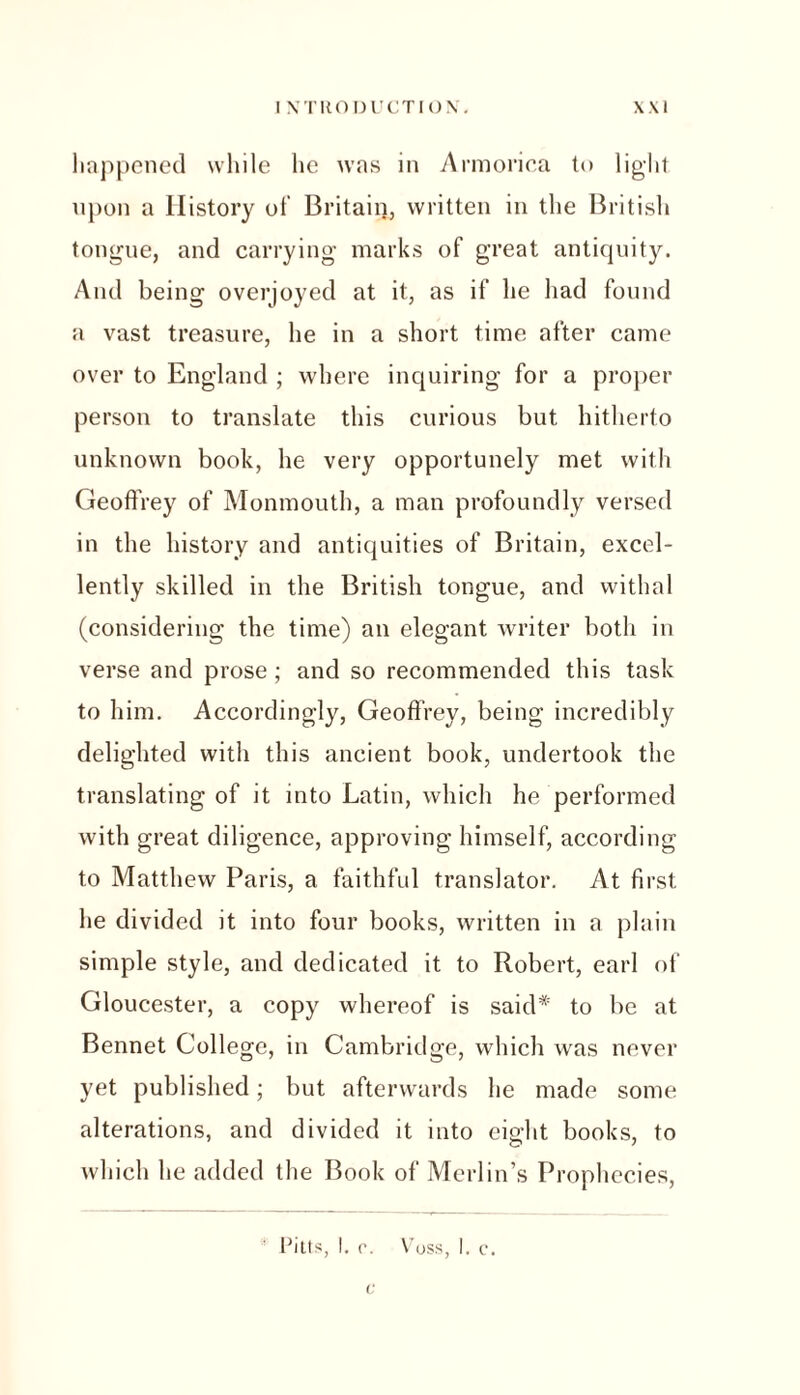 happened while lie was in Armorica to light, upon a History of Britain, written in the British tongue, and carrying marks of great antiquity. And being overjoyed at it, as if he had found a vast treasure, he in a short time after came over to England ; where inquiring for a proper person to translate this curious but hitherto unknown book, he very opportunely met with Geoffrey of Monmouth, a man profoundly versed in the history and antiquities of Britain, excel- lently skilled in the British tongue, and withal (considering the time) an elegant writer both in verse and prose; and so recommended this task to him. Accordingly, Geoffrey, being incredibly delighted with this ancient book, undertook the translating of it into Latin, which he performed with great diligence, approving himself, according to Matthew Paris, a faithful translator. At first he divided it into four books, written in a plain simple style, and dedicated it to Robert, earl of Gloucester, a copy whereof is said* to be at Bennet College, in Cambridge, which was never yet published; but afterwards he made some alterations, and divided it into eight books, to which he added the Book of Merlin’s Prophecies, Pitts, 1. c. Voss, I. c. c