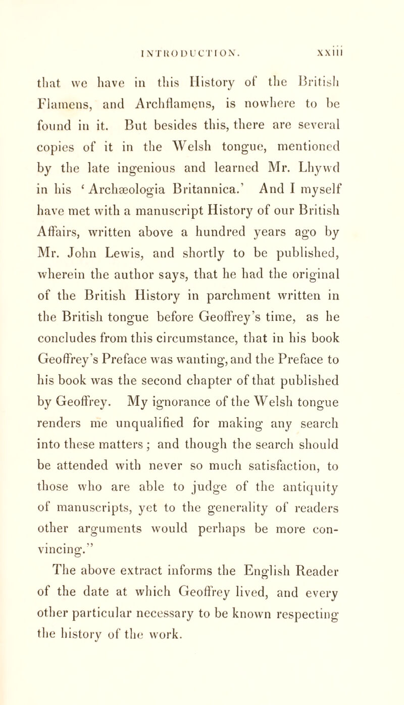 that we have in this History ot the British Flarnens, and Archflamens, is nowhere to be found in it. But besides this, there are several copies of it in the Welsh tongue, mentioned by the late ingenious and learned Mr. Lhywd in his ‘ Archaeologia Britannica.' And I myself have met with a manuscript History of our British Affairs, written above a hundred years ago by Mr. John Lewis, and shortly to be published, wherein the author says, that he had the original of the British History in parchment written in the British tongue before Geoffrey's time, as he concludes from this circumstance, that in his book Geoffrey’s Preface was wanting, and the Preface to his book was the second chapter of that published by Geoffrey. My ignorance of the Welsh tongue renders me unqualified for making any search into these matters; and though the search should be attended with never so much satisfaction, to those who are able to judge of the antiquity of manuscripts, yet to the generality of readers other arguments would perhaps be more con- vincing,'.'’ The above extract informs the English Reader of the date at which Geoffrey lived, and every other particular necessary to be known respecting the history of the work.