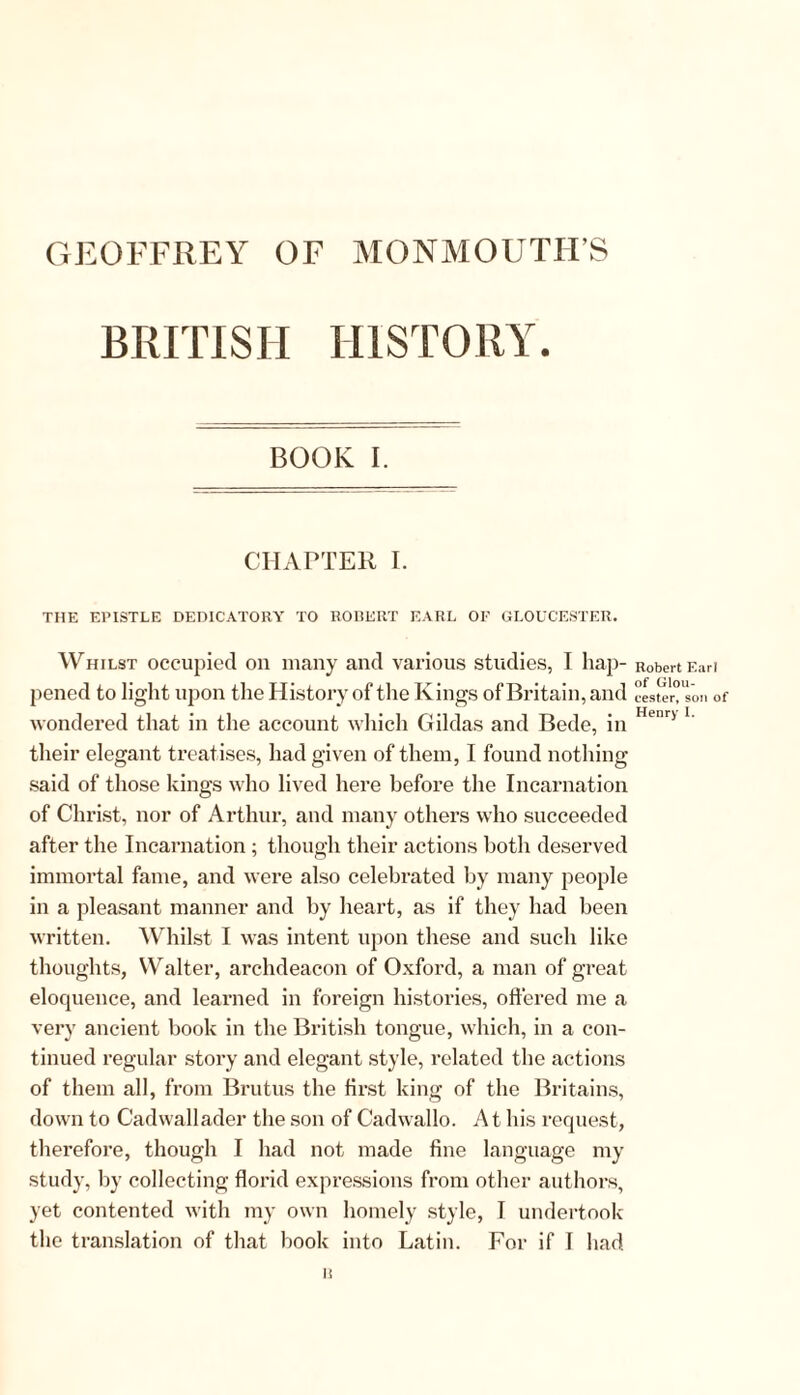 GEOFFREY OF MONMOUTH’S BRITISH HISTORY. BOOK [. CHAPTER I. THE EPISTLE DEDICATORY TO ROBERT EARL OF GLOUCESTER. Whilst occupied oil many and various studies, I hap- Robert Eari pened to light upon the History of the Kings of Britain, and °Lter°’son of wondered that in the account which Hildas and Bede, in Henri *' their elegant treatises, had given of them, I found nothing said of those kings who lived here before the Incarnation of Christ, nor of Arthur, and many others who succeeded after the Incarnation ; though their actions both deserved immortal fame, and were also celebrated by many people in a pleasant manner and by heart, as if they had been written. Whilst I was intent upon these and such like thoughts, Walter, archdeacon of Oxford, a man of great eloquence, and learned in foreign histories, offered me a very ancient book in the British tongue, which, in a con- tinued regular story and elegant style, related the actions of them all, from Brutus the first king of the Britains, down to Cadwallader the son of Cadwallo. At his request, therefore, though I had not made fine language my study, by collecting florid expressions from other authors, yet contented with my own homely style, T undertook the translation of that book into Latin. For if I had I!