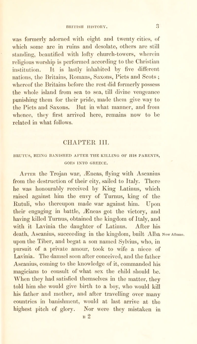 o was formerly adorned with eight and twenty cities, of which some are in ruins and desolate, others are still standing, beautified with lofty church-towers, wherein religious worship is performed according to the Christian institution. It is lastly inhabited by five different nations, the Britains, Romans, Saxons, Piets and Scots ; whereof the Britains before the rest did formerly possess the whole island from sea to sea, till divine vengeance punishing them for their pride, made them give way to the Piets and Saxons. But in what manner, and from whence, they first arrived here, remains now to be related in what follows. CHAPTER III. BRUTUS, BEING BANISHED AFTER THE KILLING OF HIS PARENTS, GOES INTO GREECE. After the Trojan war, /Eneas, flying with Ascanius from the destruction of their city, sailed to Italy. There he was honourably received by King Latinus, which raised against him the envy of Turnus, king of the Rutuli, who thereupon made war against him. Upon their engaging in battle, /Eneas got the victory, and having killed Turnus, obtained the kingdom of Italy, and with it Lavinia the daughter of Latinus. After his death, Ascanius, succeeding in the kingdom, built Alba Now Aibano. upon the Tiber, and begat a son named Sylvius, who, in pursuit of a private amour, took to wife a niece of Lavinia. The damsel soon after conceived, and the father Ascanius, coming to the knowledge of it, commanded his magicians to consult of what sex the child should be. When they had satisfied themselves in the matter, they told him she would give birth to a boy, who would kill his father and mother, and after travelling over many countries in banishment, would at last arrive at the highest pitch of glory. Nor were they mistaken in