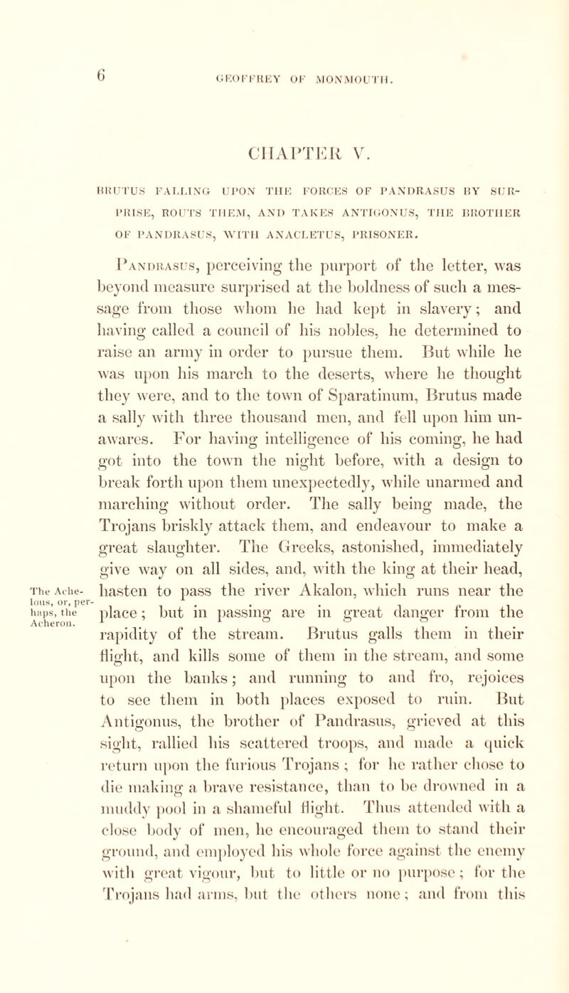 The Ache- lous, or, per- haps, the Acheron. (> CHAPTER V. BRUTUS FALLING UPON THE FORCES OF PANDRASUS BY SUR- PRISE, ROUTS THEM, AND TAKES ANTIGONUS, THE BROTHER OF PANDRASUS, WITH ANACLETUS, PRISONER. Pandrasus, perceiving the purport of the letter, was beyond measure surprised at the boldness of such a mes- sage from those 11110111 he had kept in slavery; and having called a council of his nobles, he determined to raise an army in order to pursue them. But while he was upon his march to the deserts, where he thought they were, and to the town of Sparatinum, Brutus made a sally with three thousand men, and fell upon him un- awares. For having intelligence of his coming, he had got into the town the night before, with a design to break forth upon them unexpectedly, while unarmed and marching without order. The sally being made, the Trojans briskly attack them, and endeavour to make a great slaughter. The Greeks, astonished, immediately give way on all sides, and, with the king at their head, hasten to pass the river Akalon, which runs near the place; but in passing are in great danger from the rapidity of the stream. Brutus galls them in their Bight, and kills some of them in the stream, and some upon the banks; and running to and fro, rejoices to see them in both places exposed to ruin. But Antigonus, the brother of Pandrasus, grieved at this sight, rallied his scattered troops, and made a quick return upon the furious Trojans ; for he rather chose to die making a brave resistance, than to be drowned in a muddy pool in a shameful flight. Thus attended with a close body of men, he encouraged them to stand their ground, and employed his whole force against the enemy with great vigour, but to little or no purpose; for the Trojans had arms, but the others none; and from this