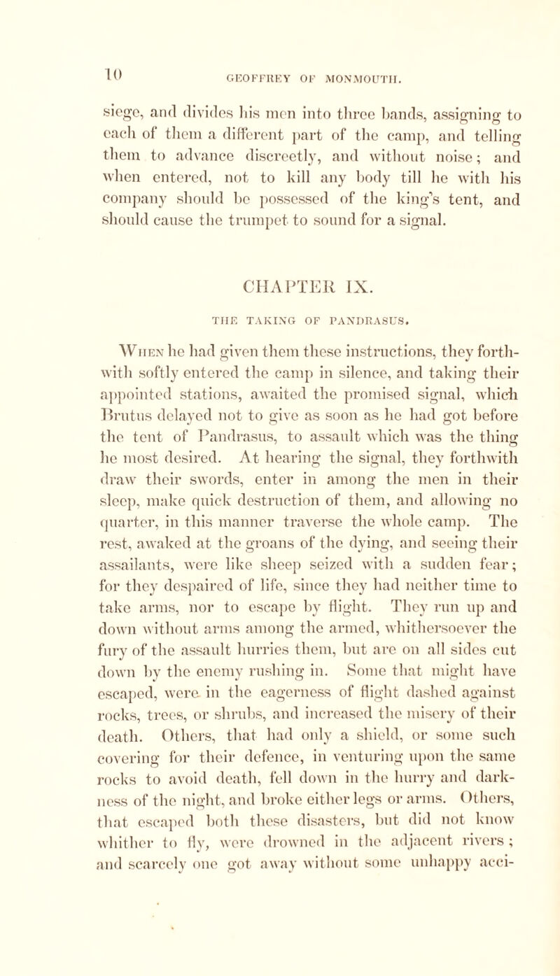 GEOFFREY OF MONMOUTII. siege, anti divides 11is men into three bands, assigning to each of them a different part of the camp, and telling them to advance discreetly, and without noise; and when entered, not to kill any body till he with his company should be possessed of the king’s tent, and should cause the trumpet to sound for a signal. CHAPTER IX. THE TAKING OF PANDRASUS. When he had given them these instructions, they forth- with softly entered the camp in silence, and taking their appointed stations, awaited the promised signal, which Brutus delayed not to give as soon as he had got before the tent of Pandrasus, to assault which was the thing he most desired. At hearing the signal, they forthwith draw their swords, enter in among the men in their sleep, make quick destruction of them, and allowing no quarter, in this manner traverse the whole camp. The rest, awaked at the groans of the dying, and seeing their assailants, were like sheep seized with a sudden fear; for they despaired of life, since they had neither time to take arms, nor to escape bv flight. They run up and down without arms among the armed, whithersoever the fury of the assault hurries them, but are on all sides cut down by the enemy rushing in. Some that might have escaped, were, in the eagerness of flight dashed against rocks, trees, or shrubs, and increased the misery of their death. Others, that had only a shield, or some such covering for their defence, in venturing upon the same rocks to avoid death, fell down in the hurry and dark- ness of the night, and broke either legs or arms. Others, that escaped both these disasters, but did not know whither to fly, were drowned in the adjacent rivers; and scarcely one got away without some unhappy acci-