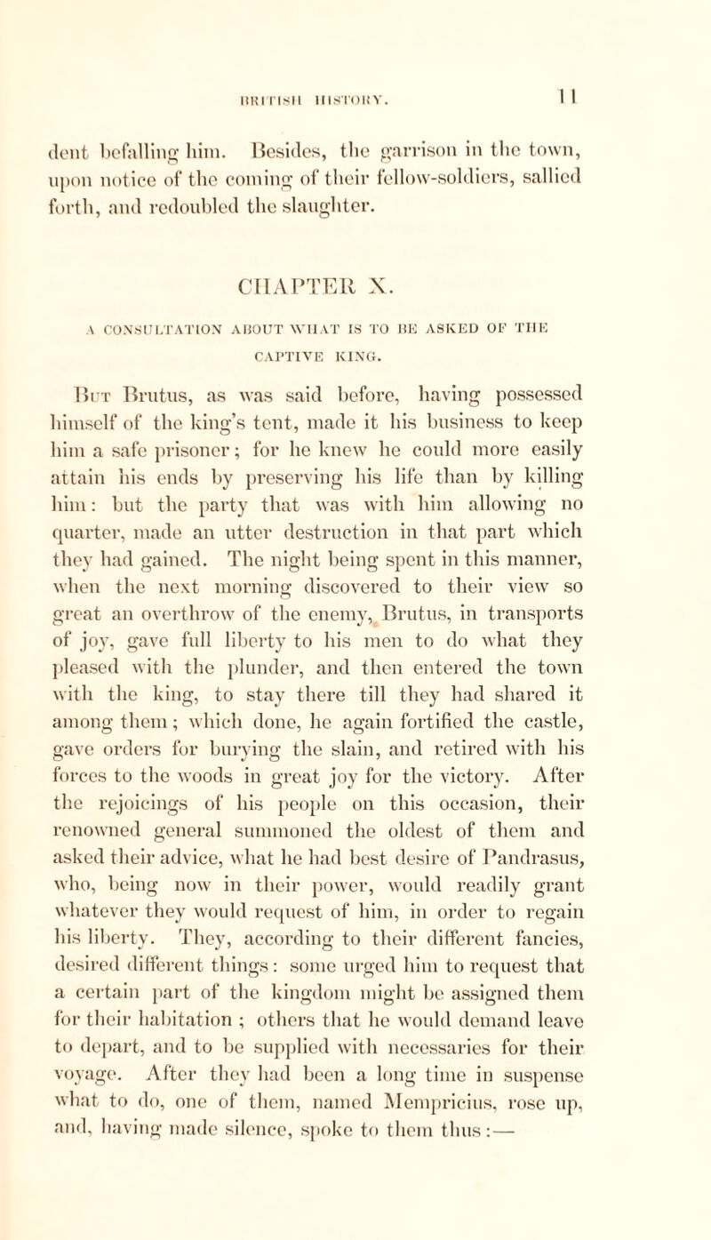 ItlilTlsll 1IIST0HY. dent befalling him. Besides, the garrison in the town, upon notice of the coining of their fellow-soldiers, sallied forth, and redoubled the slaughter. CHAPTER X. A CONSULTATION AliOUT WIIAT IS TO BE ASKED OF THE CAPTIVE KING. But Brutus, as was said before, having possessed himself of the king’s tent, made it his business to keep him a safe prisoner; for he knew he could more easily attain his ends by preserving his life than by killing him: but the party that was with him allowing no quarter, made an utter destruction in that part which they had gained. The night being spent in this manner, when the next morning- discovered to their view so great an overthrow of the enemy, Brutus, in transports of joy, gave full liberty to his men to do what they pleased with the plunder, and then entered the town with the king, to stay there till they had shared it among them; which done, he again fortified the castle, gave orders for burying the slain, and retired with his forces to the woods in great joy for the victory. After the rejoicings of his people on this occasion, their renowned general summoned the oldest of them and asked their advice, what he had best desire of Pandrasus, who, being now in their power, would readily grant whatever they would request of him, in order to regain his liberty. They, according to their different fancies, desired different things: some urged him to request that a certain part of the kingdom might be assigned them for their habitation ; others that he would demand leave to depart, and to be supplied with necessaries for their voyage. After they had been a long time in suspense what to do, one of them, named Mempricius, rose up, and, having made silence, spoke to them thus: —