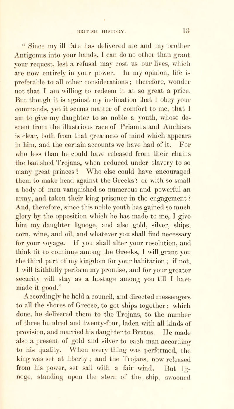 o “ Since my ill fate has delivered me and my brother Antigonus into your hands, I can do no other than grant your request, lest a refusal may cost us our lives, which are now entirely in your power. In my opinion, life is preferable to all other considerations ; therefore, wonder not that I am willing to redeem it at so great a price. But though it is against my inclination that I obey your commands, yet it seems matter of comfort to me, that 1 am to give my daughter to so noble a youth, whose de- scent from the illustrious race of Priamus and Anchises is clear, both from that greatness of mind which appears in him, and the certain accounts we have had of it. For who less than he could have released from their chains the banished Trojans, when reduced under slavery to so many great princes ? Who else could have encouraged them to make head against the Greeks ? or with so small a body of men vanquished so numerous and powerful an army, and taken their king prisoner in the engagement l And, therefore, since this noble youth has gained so much glory by the opposition which he has made to me, I give him my daughter Ignoge, and also gold, silver, ships, corn, wine, and oil, and whatever you shall find necessary for your voyage. If you shall alter your resolution, and think fit to continue among the Greeks, I will grant you the third part of my kingdom for your habitation ; if not, I will faithfully perform my promise, and for your greater security will stay as a hostage among you till I have made it good.” Accordingly he held a council, and directed messengers to all the shores of Greece, to get ships together; which done, he delivered them to the Trojans, to the number of three hundred and twenty-four, laden with all kinds of provision, and married his daughter to Brutus. He made also a present of gold and silver to each man according to his quality. When every thing was performed, the king was set at liberty ; and the Trojans, now released from his power, set sail with a fair wind. But Ig- noge, standing upon the stern of the ship, swooned