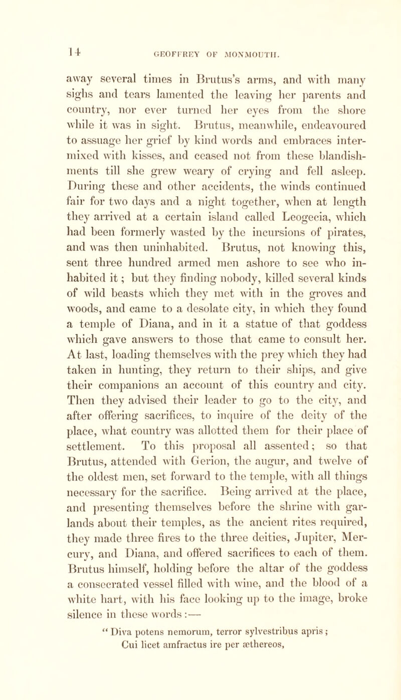 away several times in Brutus’s arms, and with many sighs and tears lamented the leaving her parents and country, nor ever turned her eyes from the shore while it was in sight. Brutus, meanwhile, endeavoured to assuage her grief by kind words and embraces inter- mixed with kisses, and ceased not from these blandish- ments till she grew weary of crying and fell asleep. During these and other accidents, the winds continued fair for two days and a night together, when at length they arrived at a certain island called Leogecia, which had been formerly wasted by the incursions of pirates, and was then uninhabited. Brutus, not knowing this, sent three hundred armed men ashore to see who in- habited it; but they finding nobody, killed several kinds of wild beasts which they met with in the groves and woods, and came to a desolate city, in which they found a temple of Diana, and in it a statue of that goddess which gave answers to those that came to consult her. At last, loading themselves with the prey which they had taken in hunting, they return to their ships, and give their companions an account of this country and city. Then they advised their leader to go to the city, and after offering sacrifices, to inquire of the deity of the place, what country was allotted them for their place of settlement. To this proposal all assented; so that Brutus, attended with Gerion, the augur, and twelve of the oldest men, set forward to the temple, with all things necessary for the sacrifice. Being arrived at the place, and presenting themselves before the shrine with gar- lands about their temples, as the ancient rites required, they made three fires to the three deities, Jupiter, Mer- cury, and Diana, and offered sacrifices to each of them. Brutus himself, holding before the altar of the goddess a consecrated vessel filled with wine, and the blood of a white hart, with his face looking up to the image, broke silence in these words :— “ Diva potens nemorum, terror sylvestribus apris; Cui licet amfractus ire per aethereos,