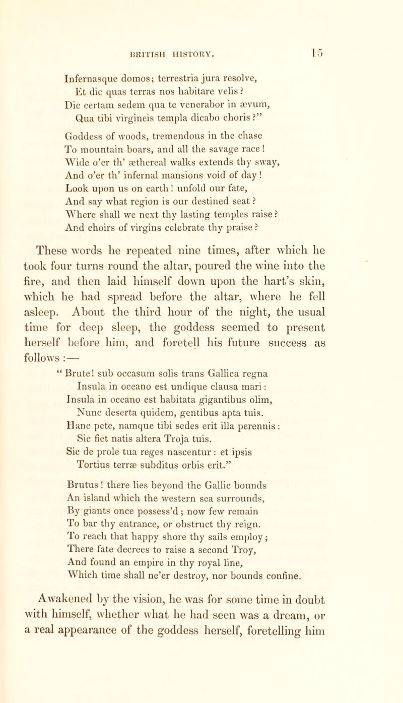Infernasque domos; terrestria jura resolve, Et die quas terras nos habitare velis ? Die certain sedem qua te venerabor in aevum. Qua tibi virgineis templa dicabo choris ?” Goddess of woods, tremendous in the chase To mountain boars, and all the savage race! Wide o’er th’ aethereal walks extends tby sway, And o’er th’ infernal mansions void of day ! Look upon us on earth! unfold our fate. And say what region is our destined seat ? Where shall we next thy lasting temples raise ? And choirs of virgins celebrate thy praise ? These words he repeated nine times, after which lie took four turns round the altar, poured the wine into the fire, and then laid himself down upon the hart’s skin, which he had spread before the altar, where he fell asleep. About the third hour of the night, the usual time for deep sleep, the goddess seemed to present he rself before him, and foretell his future success as follows :— “ Brute! sub occasum sobs trans Gallica regna Insula in oceano est undique clausa mari: Insula in oceano est habitata gigantibus olim. Nunc deserta quidem, gentibus apta tuis. Hanc pete, namque tibi sedes erit ilia perennis: Sic fiet natis altera Troja tuis. Sic de prole tua reges nascentur: et ipsis Tortius terrae subditus orbis erit.” Brutus ! there lies beyond the Gallic bounds An island which the western sea surrounds, By giants once possess’d; now few remain To bar thy entrance, or obstruct thy reign. To reach that happy shore thy sails employ; There fate decrees to raise a second Troy, And found an empire in thy royal line. Which time shall ne’er destroy, nor bounds confine. Awakened by the vision, he was for some time in doubt with himself, whether what lie had seen was a dream, or a real appearance of the goddess herself, foretelling him