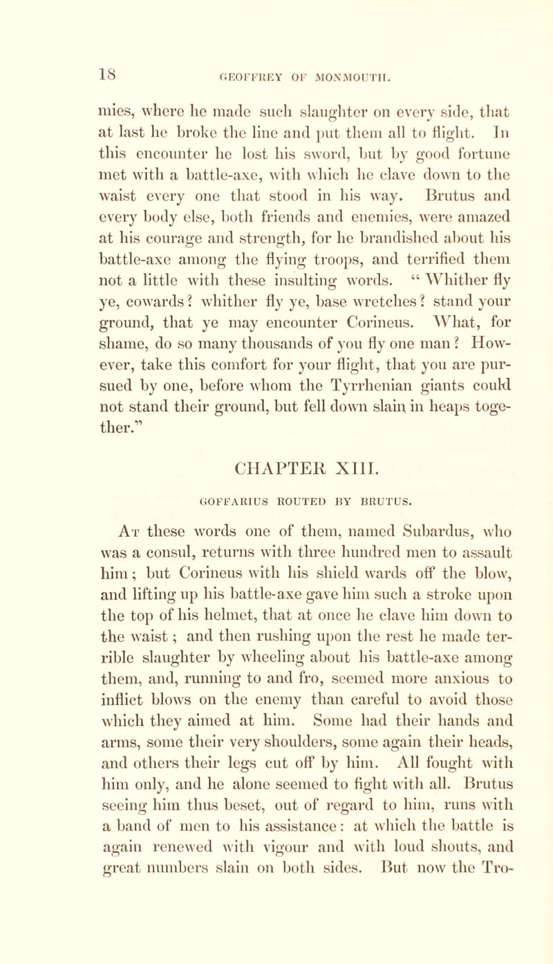 mies, where lie made such slaughter on every side, that at last he broke the line and put them all to flight. In this encounter he lost his sword, hut by good fortune met with a battle-axe, with which he clave down to the waist every one that stood in his way. Brutus and every body else, both friends and enemies, were amazed at his courage and strength, for he brandished about his battle-axe among the flying troops, and terrified them not a little with these insulting words. “ Whither fly ye, cowards ? whither fly ye, base wretches ? stand your ground, that ye may encounter Corineus. What, for shame, do so many thousands of you fly one man l How- ever, take this comfort for your flight, that you are pur- sued by one, before whom the Tyrrhenian giants could not stand their ground, but fell down slain, in heaps toge- ther.” CHAPTER XIII. GOFFARIUS ROUTED BY BRUTUS. At these words one of them, named Subardus, who was a consul, returns with three hundred men to assault him; but Corineus with his shield wards off the blow, and lifting up his battle-axe gave him such a stroke upon the top of his helmet, that at once be clave him down to the waist; and then rushing upon the rest he made ter- rible slaughter by wheeling about his battle-axe among them, and, running to and fro, seemed more anxious to inflict blows on the enemy than careful to avoid those which they aimed at him. Some had their hands and arms, some their very shoulders, some again their heads, and others their legs cut off by him. All fought with him only, and he alone seemed to fight with all. Brutus seeing him thus beset, out of regard to him, runs with a band of men to his assistance: at which the battle is again renewed with vigour and with loud shouts, and great numbers slain on both sides. But now the Tro-