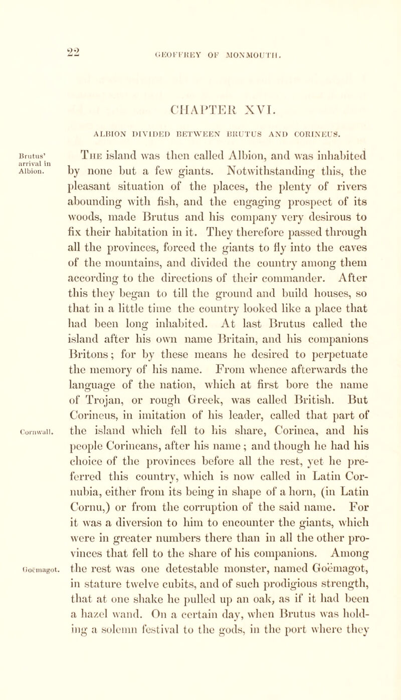 <;eoitju;y of monmoutii. Brutus’ arrival in Albion. Cornwall. GoCmagot. 9-> CHAPTER XVI. ALBION DIVIDED BETWEEN BRUTUS AND C0RINEU3. Tiie island was then called Albion, and was inhabited by none but a few giants. Notwithstanding this, the pleasant situation of the places, the plenty of rivers abounding with fish, and the engaging prospect of its woods, made Brutus and his company very desirous to fix their habitation in it. They therefore passed through all the provinces, forced the giants to fly into the caves of the mountains, and divided the country among them according to the directions of their commander. After this they began to till the ground and build houses, so that in a little time the country looked like a place that had been long inhabited. At last Brutus called the island after his own name Britain, and his companions Britons; for by these means he desired to perpetuate the memory of his name. From whence afterwards the language of the nation, which at first bore the name of Trojan, or rough Greek, was called British. But Corineus, in imitation of his leader, called that part of the island which fell to his share, Corinea, and his people Corineans, after his name; and though he had his choice of the provinces before all the rest, yet he pre- ferred this country, which is now called in Latin Cor- nubia, either from its being in shape of a horn, (in Latin Cornu,) or from the corruption of the said name. For it was a diversion to him to encounter the giants, which were in greater numbers there than in all the other pro- vinces that fell to the share of his companions. Among the rest was one detestable monster, named Goemagot, in stature twelve cubits, and of such prodigious strength, that at one shake he pulled up an oak, as if it had been a hazel wand. On a certain day, when Brutus was hold- ing a solemn festival to the gods, in the port where they