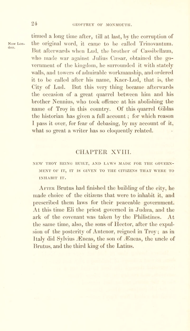 tinned a long time after, till at last, by the corruption of Now Lon- the original word, it came to he called Trinovantum. don. _ But afterwards when Lud, the brother of Cassibellaun, who made war against Julius Caesar, obtained the go- vernment of the kingdom, he surrounded it with stately walls, and towers of admirable workmanship, and ordered it to be called after his name, Kaer-Lud, that is, the City of Lud. But this very thing became afterwards the occasion of a great quarrel between him and his brother Nennius, who took offence at his abolishing the name of Troy in this country. Of this quarrel Gildas the historian has given a full account; for which reason I pass it over, for fear of debasing, by my account of it, what so great a writer has so eloquently related. CHAPTER XVIII. NEW TROY BEING BUILT, AND LAWS MADE FOR TIIE GOVERN- MENT OF IT, IT IS GIVEN TO THE CITIZENS THAT WERE TO INHABIT IT. After Brutus had finished the building of the city, he made choice of the citizens that were to inhabit it, and prescribed them laws for their peaceable government. At this time Eli the priest governed in Judaea, and the ark of the covenant was taken by the Philistines. At the same time, also, the sons of Hector, after the expul- sion of the posterity of Antenor, reigned in Troy; as iu Italy did Sylvius HCneas, the son of /Eneas, the uncle of Brutus, and the third king of the Latins.