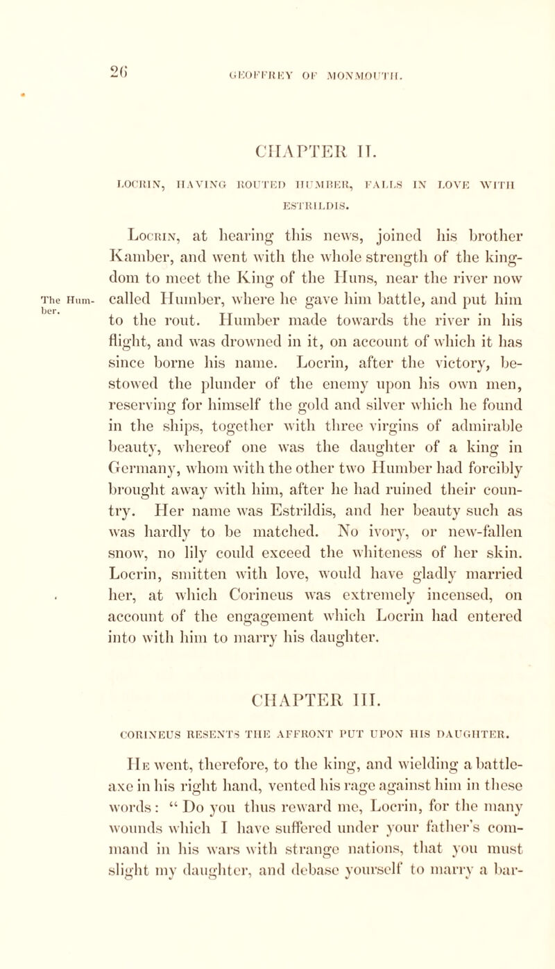 2() CHAPTER IT. LOCRIN, HAVING ROUTED HUMBER, FALLS IN LOVE WITH ESTRILDIS. Locrin, at hearing this news, joined his brother Kamber, and went with the whole strength of the king- dom to meet the King of the Huns, near the river now The Hum- called Humber, where he gave him battle, and put him her. to the rout. Humber made towards the river in his flight, and was drowned in it, on account of which it has since borne his name. Locrin, after the victory, be- stowed the plunder of the enemy upon his own men, reserving for himself the gold and silver which he found in the ships, together with three virgins of admirable beauty, whereof one was the daughter of a king in Germany, whom with the other two Humber had forcibly brought away with him, after he had ruined their coun- try. Her name was Estrildis, and her beauty such as was hardly to be matched. No ivory, or new-fallen snow, no lily could exceed the whiteness of her skin. Locrin, smitten with love, would have gladly married her, at which Corineus was extremely incensed, on account of the engagement which Locrin had entered into with him to marry his daughter. CHAPTER III. CORINEUS RESENTS THE AFFRONT PUT UPON HIS DAUGHTER. He went, therefore, to the king, and wielding a battle- axe in his right hand, vented his rage against him in these words: “ Do you thus reward me, Locrin, for the many wounds which I have suffered under your father’s com- mand in his wars with strange nations, that you must slight my daughter, and debase yourself to marry a bar-