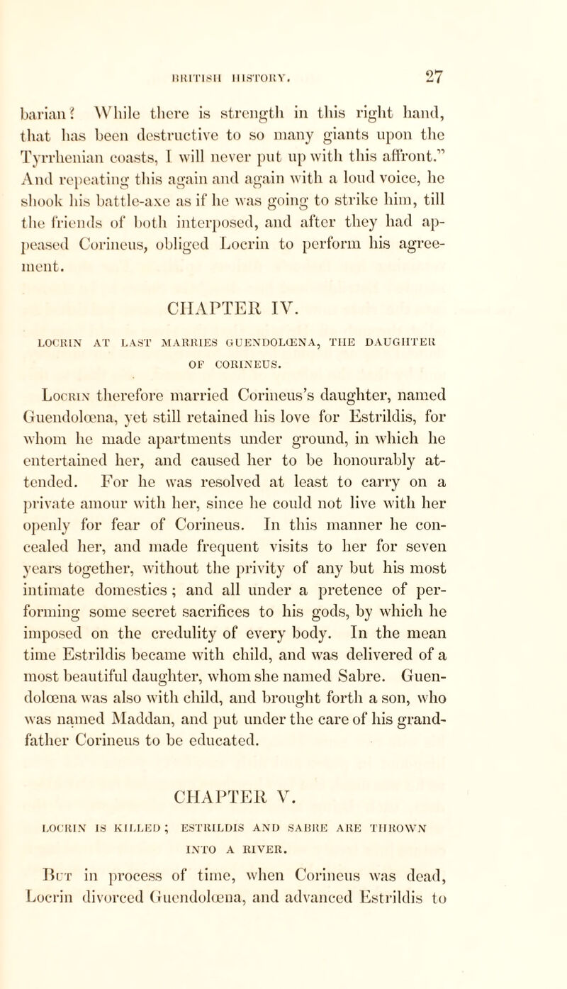 barian? While there is strength in this right hand, that has been destructive to so many giants upon the Tyrrhenian coasts, I will never put up with this affront.” And repeating this again and again with a loud voice, he shook his battle-axe as if' he was going to strike him, till the friends of both interposed, and after they had ap- peased Corineus, obliged Locrin to perform his agree- ment. CHAPTER IV. LOCRIN AT LAST MARRIES GUENDOLIENA, THE DAUGHTER OP CORINEUS. Locrin therefore married Corineus’s daughter, named Guendoloena, yet still retained his love for Estrildis, for whom he made apartments under ground, in which he entertained her, and caused her to be honourably at- tended. For he was resolved at least to carry on a private amour with her, since he could not live with her openly for fear of Corineus. In this manner he con- cealed her, and made frequent visits to her for seven years together, without the privity of any but his most intimate domestics ; and all under a pretence of per- forming some secret sacrifices to his gods, by which he imposed on the credulity of every body. In the mean time Estrildis became with child, and was delivered of a most beautiful daughter, whom she named Sabre. Guen- doloena was also with child, and brought forth a son, who was named Maddan, and put under the care of his grand- father Corineus to be educated. CHAPTER V. locrin is killed; estrildis and sabre are THROWN INTO A RIVER. But in process of time, when Corineus was dead, Locrin divorced Guendoloena, and advanced Estrildis to