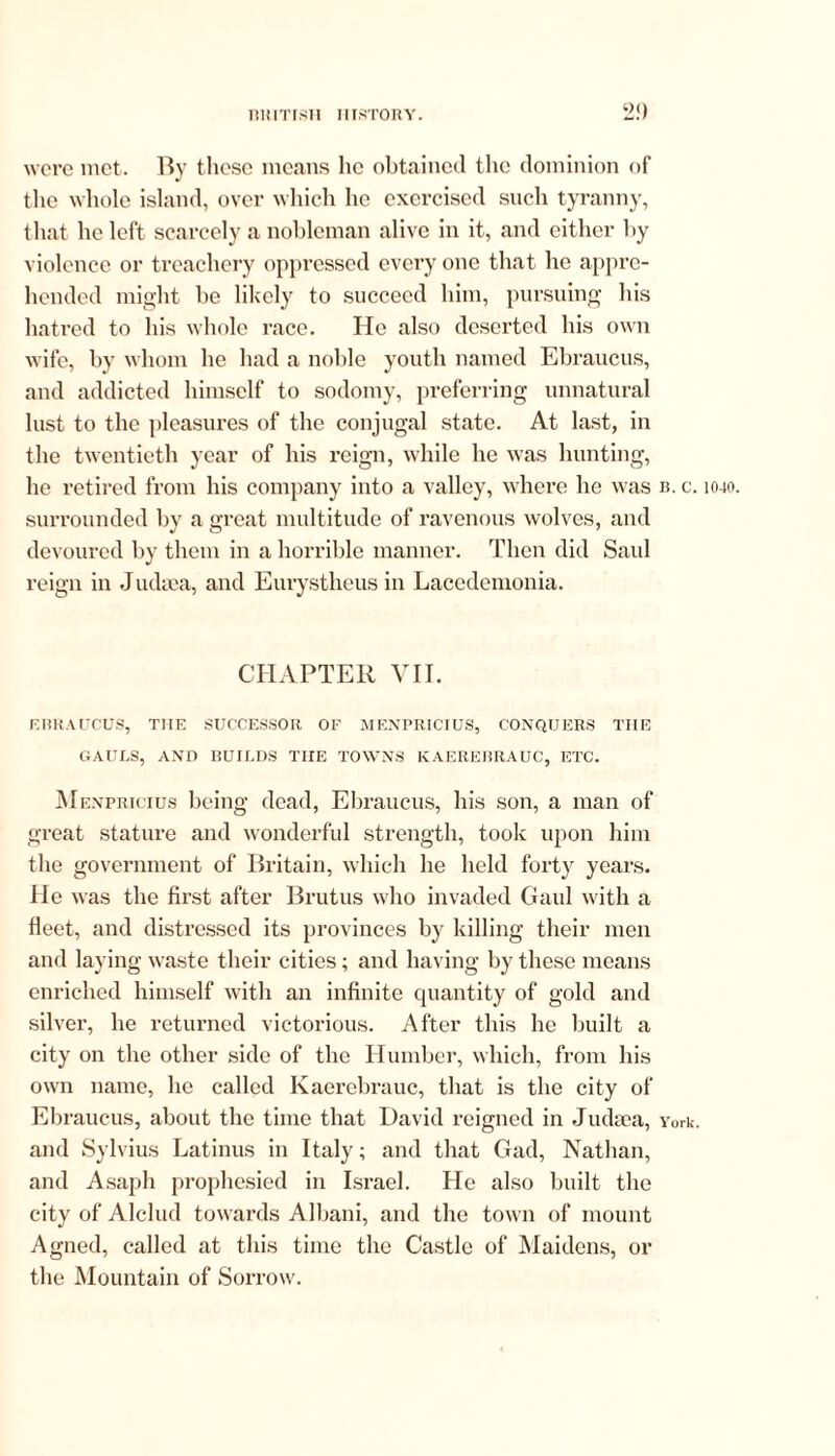 2!) wore met. By these means he obtained the dominion of the whole island, over which he exercised such tyranny, that he left scarcely a nobleman alive in it, and either by violence or treachery oppressed every one that he appre- hended might be likely to succeed him, pursuing his hatred to his whole race. He also deserted his own wife, by whom he had a noble youth named Ebraucus, and addicted himself to sodomy, preferring unnatural lust to the pleasures of the conjugal state. At last, in the twentieth year of his reign, while he was hunting, he retired from his company into a valley, where lie was is. c. 1040. surrounded by a great multitude of ravenous wolves, and devoured by them in a horrible manner. Then did Saul reign in Judaea, and Eurystheus in Lacedemonia. CHAPTER VII. EBRAUCUS, THE SUCCESSOR OF MENPRICIUS, CONQUERS THE GAULS, AND BUILDS THE TOWNS KAEREBRAUC, ETC. Menpricius being dead, Ebraucus, his son, a man of great stature and wonderful strength, took upon him the government of Britain, which he held forty years. He was the first after Brutus who invaded Gaul with a Meet, and distressed its provinces by killing their men and laying waste their cities; and having by these means enriched himself with an infinite quantity of gold and silver, he returned victorious. After this he built a city on the other side of the Humber, which, from his own name, he called Kaerebrauc, that is the city of Ebraucus, about the time that David reigned in Juda?a, York, and Sylvius Latinus in Italy; and that Gad, Nathan, and Asapih prophesied in Israel. He also built the city of Alclud towards Albani, and the town of mount Agned, called at this time the Castle of Maidens, or the Mountain of Sorrow.