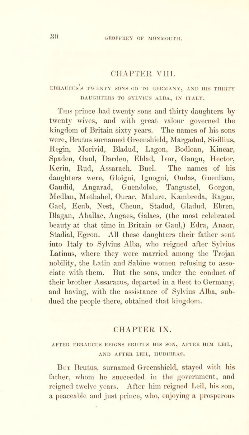 CHAPTER VIII. EBRAUCUs’s TWENTY SONS GO TO GERMANY, AND I1IS THIRTY DAUGHTERS TO SYLVIUS ALBA, IN ITALY. Tins prince had twenty sons and thirty daughters by twenty wives, and with great valour governed the kingdom of Britain sixty years. The names of his sons were, Brutus surnamed Greenshield, Margadud, Sisillius, Regin, Morivid, Bladud, Lagon, Bodloan, Kincar, Spaden, Gaul, Darden, Eldad, Ivor, Gangu, Hector, Kerin, Rud, Assarach, Buel. The names of his daughters were, Gloigni, Ignogni, Oudas, Guenliam, Gaudid, Angarad, Guendoloe, Tangustel, Gorgon, Median, Methahel, Ourar, Malure, Kambreda, Ragan, Gael, Ecuh, Nest, Cheun, Stadud, Gladiul, Ehren, Blagan, Aballac, Angaes, Galaes, (the most celebrated beauty at that time in Britain or Gaul,) Edra, Anaor, Stadial, Egron. All these daughters their father sent into Italy to Sylvius Alba, who reigned after Sylvius Latinus, where they were married among the Trojan nobility, the Latin and Sabine women refusing to asso- ciate with them. But the sons, under the conduct of their brother Assaracus, departed in a fleet to Germany, and having, with the assistance of Sylvius Alba, sub- dued the people there, obtained that kingdom. CHAPTER IX. AFTER EBRAUCUS REIGNS BRUTUS HIS SON, AFTER HIM LEIL, AND AFTER LEIL, HUDIBRAS. But Brutus, surnamed Greenshield, stayed with his father, whom he succeeded in the government, and reigned twelve years. After him reigned Leil, his son, a peaceable and just prince, who, enjoying a prosperous