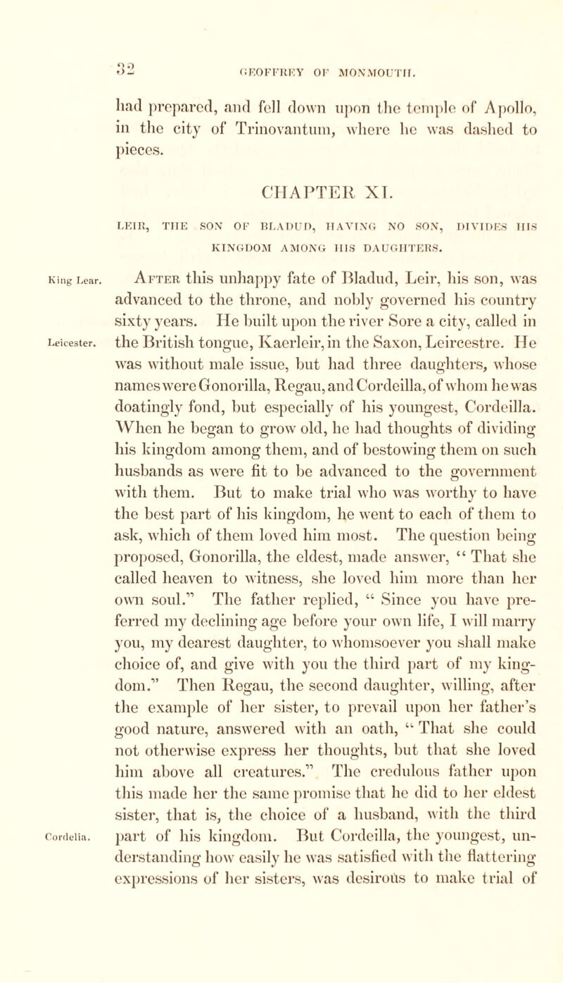 King Lear. Leicester. had prepared, and fell down upon the temple of Apollo, in the city of Trinovantum, where he was dashed to pieces. CHAPTER XT. LF.IR, THE SON OF BLADUD, HAVING NO SON, DIVIDES IIIS KINGDOM AMONG IIIS DAUGHTERS. After this unhappy fate of Bladud, Leir, his son, was advanced to the throne, and nobly governed his country sixty years. He built upon the river Sore a city, called in the British tongue, Kaerleir, in the Saxon, Leircestre. He was without male issue, but had three daughters, whose names were Gonorilla, Regan, and Cordcilla, of whom he was doatingly fond, but especially of his youngest, Cordeilla. When he began to grow old, he had thoughts of dividing his kingdom among them, and of bestowing them on such husbands as were fit to be advanced to the government with them. But to make trial who was worthy to have the best part of his kingdom, he went to each of them to ask, which of them loved him most. The question being proposed, Gonorilla, the eldest, made answer, “ That she called heaven to witness, she loved him more than her own soul.’'’ The father replied, “ Since you have pre- ferred my declining age before your own life, I will marry you, my dearest daughter, to whomsoever you shall make choice of, and give with you the third part of my king- dom.” Then Regau, the second daughter, willing, after the example of her sister, to prevail upon her father’s good nature, answered with an oath, u That she could not otherwise express her thoughts, but that she loved him above all creatures.” The credulous father upon this made her the same promise that he did to her eldest sister, that is, the choice of a husband, with the third part of his kingdom. But Cordeilla, the youngest, un- derstanding how easily he was satisfied with the flattering expressions of her sisters, was desirous to make trial of Cordelia.