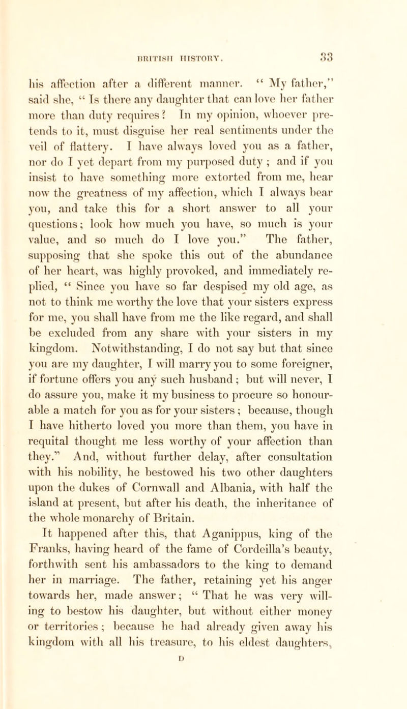 his affection after a different manner. “ My father,” said she, “ Is there any daughter that can love her father more than duty requires? Tn my opinion, whoever pre- tends to it, must disguise her real sentiments under the veil of flattery. 1 have always loved you as a father, nor do T yet depart from my purposed duty ; and if you insist to have something more extorted from me, hear now the greatness of my affection, which I always hear you, and take this for a short answer to all your questions; look how much you have, so much is your value, and so much do I love you.” The father, supposing that she spoke this out of the abundance of her heart, was highly provoked, and immediately re- plied, “ Since you have so far despised my old age, as not to think me worthy the love that your sisters express for me, you shall have from me the like regard, and shall he excluded from any share with your sisters in my kingdom. Notwithstanding, I do not say but that since you are my daughter, T will marry you to some foreigner, if fortune offers you any such husband ; but will never, I do assure you, make it my business to procure so honour- able a match for you as for your sisters; because, though I have hitherto loved you more than them, you have in requital thought me less worthy of your affection than they.” And, without further delay, after consultation with his nobility, he bestowed his two other daughters upon the dukes of Cornwall and Albania, with half the island at present, but after his death, the inheritance of the whole monarchy of Britain. It happened after this, that Aganippus, king of the Franks, having heard of the fame of Cordcilla’s beauty, forthwith sent his ambassadors to the kins: to demand her in marriage. The father, retaining yet his anger towards her, made answer; “ That he was very will- ing to bestow his daughter, but without either money or territories; because he had already given away his kingdom with all his treasure, to his eldest daughters, D