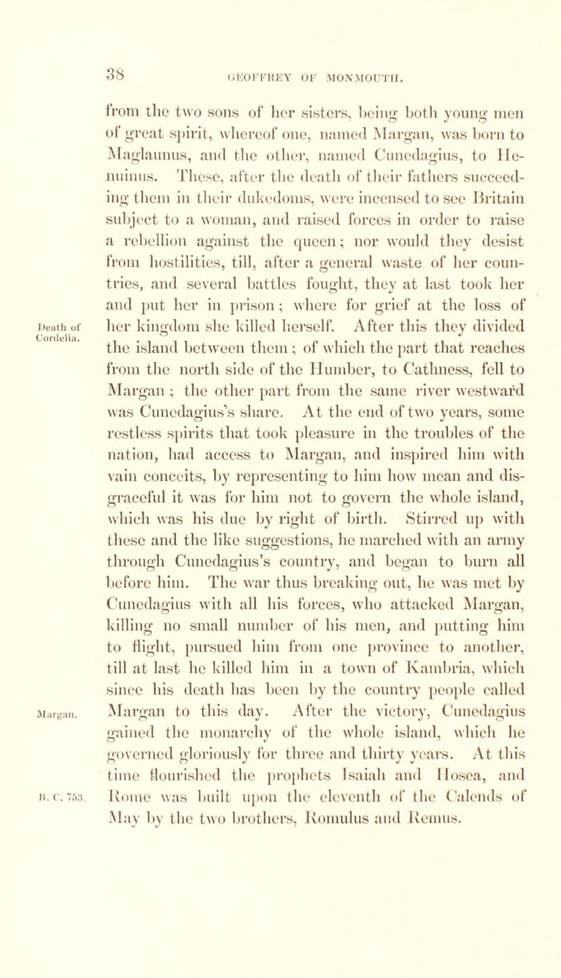 < i KO F FR E Y 0 F MONMOUTH. Death of Cordelia. Margan. 38 from the two sons of her sisters, being both young men of great spirit, whereof one, named Margan, was born to Mac >'launus, and the other, named Cuncdagius, to IIc- nuinus. These, after the death of their fathers succeed- ing them in their dukedoms, were incensed to see Britain subject to a woman, and raised forces in order to raise a rebellion against the queen; nor would they desist from hostilities, till, after a general waste of her coun- tries, and several battles fought, they at last took her and put her in prison; where for grief at the loss of her kingdom she killed herself. After this they divided the island between them ; of which the part that reaches from the north side of the Humber, to Catlmess, fell to Margan; the other part from the same river westward was Cunedagius’s share. At the end of two years, some restless spirits that took pleasure in the troubles of the nation, had access to Margan, and inspired him with vain conceits, by representing to him how mean and dis- graceful it was for him not to govern the whole island, which was his due by right of birth. Stirred up with these and the like suggestions, he marched with an army through Cunedagius’s country, and began to burn all before him. The war thus breaking out, he was met by Cunedagius with all his forces, who attacked Margan, killing no small number of his men, and putting him to flight, pursued him from one province to another, till at last he killed him in a town of Ivambria, which since his death has been by the country people called Margan to this day. After the victory, Cunedagius gained the monarchy of the whole island, which he governed gloriously for three and thirty years. At this time flourished the prophets Isaiah and flosca, and Rome was built upon the eleventh of the Calends of May by the two brothers, Romulus and Remus. li. C. 7S3.