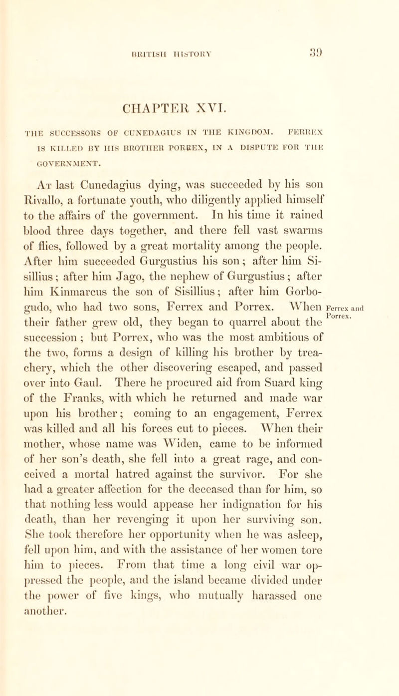 CHAPTER XVI. THE SUCCESSORS OF CUNEDAGIUS IN THE KINGDOM. FERHEX IS KIU.F.D 1IY Ills BROTHER PORKEX, IN A DISPUTE FOR THE GOVERNMENT. At last Cunedagius dying, was succeeded by his son Rivallo, a fortunate youth, who diligently applied himself to the affairs of the government. In his time it rained blood three days together, and there fell vast swarms of flies, followed by a great mortality among the people. After him succeeded Gurgustius his son; after him Si- sillius; after him Jago, the nephew of Gurgustius; after him Kinmarcus the son of Sisillius; after him Gorbo- gudo, who had two sons, Ferrex and Porrex. When their father grew old, they began to quarrel about the succession ; but Porrex, who was the most ambitious of the two, forms a design of killing his brother by trea- chery, which the other discovering escaped, and passed over into Gaul. There he procured aid from Suard king of the Franks, with which he returned and made war upon his brother; coming to an engagement, Ferrex was killed and all his forces cut to pieces. When their mother, whose name was Widen, came to be informed of her son’s death, she fell into a great rage, and con- ceived a mortal hatred against the survivor. For she had a greater affection for the deceased than for him, so that nothing less would appease her indignation for his death, than her revenging it upon her surviving son. She took therefore her opportunity when he was asleep, fell upon him, and with the assistance of her women tore him to pieces. From that time a long civil war op- pressed the people, and the island became divided under the power of five kings, who mutually harassed one another. Ferrex and Porrex.
