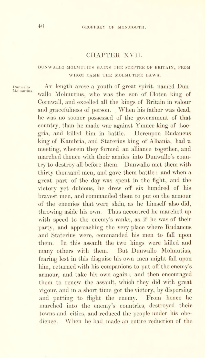 Dunwallo Molmutius. CHAPTER XV]T. DUNWALLO MOLMUTIUS GAINS TIIE SCEl’TKE OF BRITAIN, FROM WHOM CAME THE MOLMUT1NE LAWS. At length arose a youth of great spirit, named Dun- wallo Molmutius, who was the son of Cloten king of Cornwall, and excelled all the kings of Britain in valour and gracefulness of person. When his father was dead, he was no sooner possessed of the government of that country, than he made war against Ymner king of Loe- gria, and killed him in battle. Hereupon Rudaucus king of Kambria, and Staterius king of Albania, had a meeting, wherein they formed an alliance together, and marched thence with their armies into Dunwallo’s coun- try to destroy all before them. Dunwallo met them with thirty thousand men, and gave them battle: and when a great part of the day was spent in the fight, and the victory yet dubious, he drew off six hundred of his bravest men, and commanded them to put on the armour of the enemies that were slain, as he himself also did, throwing aside his own. Thus accoutred he marched up with speed to the enemy’s ranks, as if he was of their party, and approaching the very place where Rudaucus and Staterius were, commanded his men to fall upon them. In this assault the two kings were killed and many others with them. But Dunwallo Molmutius, fearing lest in this disguise his own men might fall upon him, returned with his companions to put off the enemy’s armour, and take his own again; and then encouraged them to renew the assault, which they did with great vigour, and in a short time got the victory, by dispersing and putting to flight the enemy. From hence he marched into the enemy’s countries, destroyed their towns and cities, and reduced the people under his obe- dience. W hen he had made an entire reduction of the