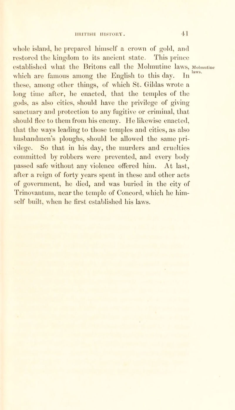 whole island, lie prepared himself a crown of gold, and restored the kingdom to its ancient state. This prince established what the Britons call the Molmutine laws, which are famous among the English to this day. In these, among other things, of which St. Gildas wrote a long time after, he enacted, that the temples of the gods, as also cities, should have the privilege of giving sanctuary and protection to any fugitive or criminal, that should flee to them from his enemy. He likewise enacted, that the ways leading to those temples and cities, as also husbandmen’s ploughs, should be allowed the same pri- vilege. So that in his day, the murders and cruelties committed by robbers were prevented, and every body passed safe without any violence offered him. At last, after a reign of forty years spent in these and other acts of government, he died, and was buried in the city of Trinovantum, near the temple of Concord, which he him- self built, when he first established his laws. Molmutine laws.
