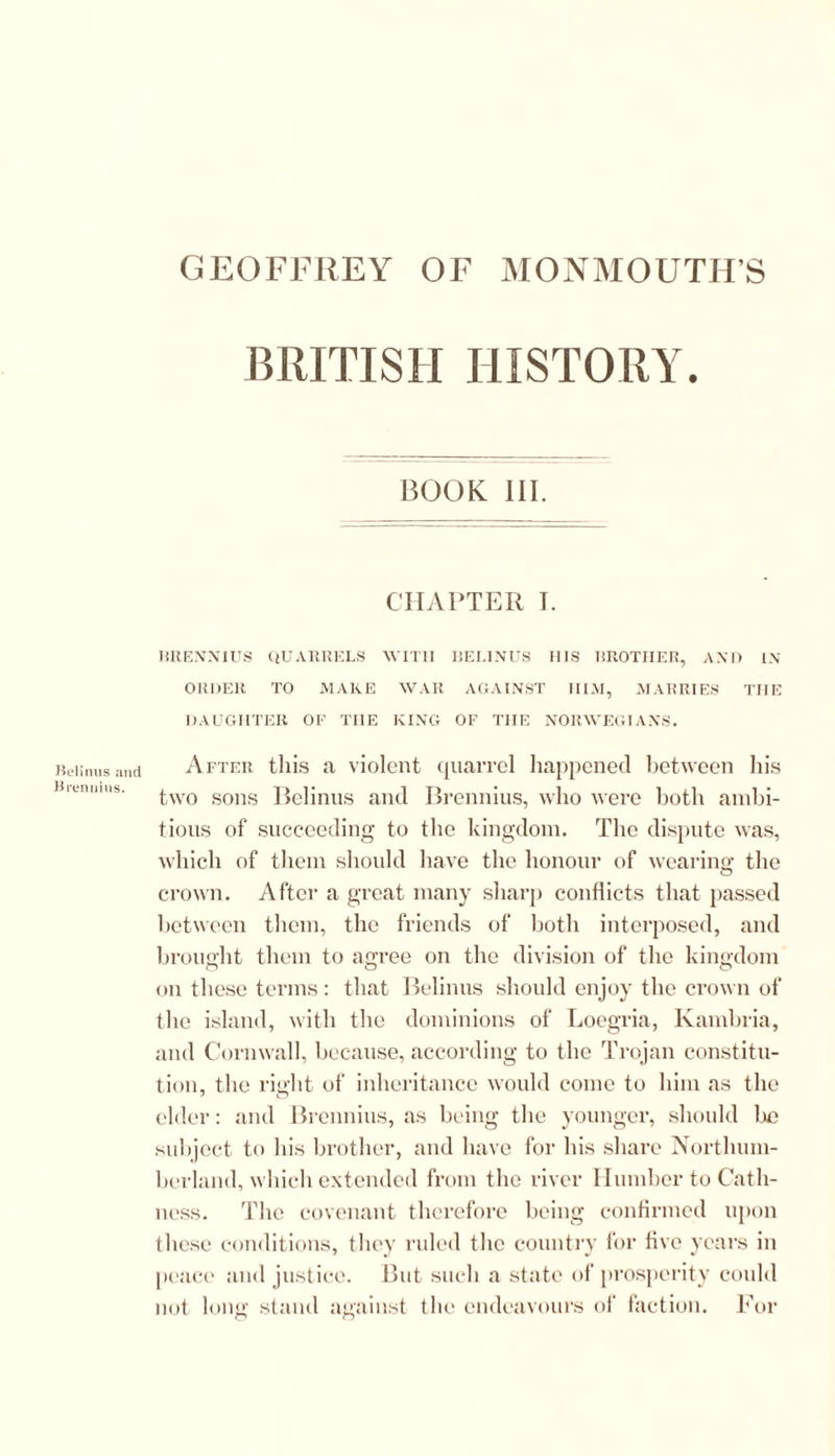 Belinus and Brennius. BRITISH HISTORY. BOOK III. CHAPTER I. BRENNIUS QUARRELS WITH BELINUS HIS BROTHER, AND IN- ORDER TO MAKE WAR AGAINST IIIM, MARRIES THE DAUGHTER OP TIIE KING OF THE NORWEGIANS. After this a violent quarrel happened between his two sons Belinus and Brennius, who were both ambi- tious of succeeding to the kingdom. The dispute was, which of them should have the honour of wearing the crown. After a great many sharp conflicts that passed between them, the friends of both interposed, and brought them to agree on the division of the kingdom on these terms: that Belinus should enjoy the crown of the island, with the dominions of Loegria, Kambria, and Cornwall, because, according to the Trojan constitu- tion, the right of inheritance would come to him as the elder: and Brennius, as being the younger, should lie subject to his brother, and have for his share Northum- berland, which extended from the river Humber to Cath- ness. The covenant therefore being confirmed upon these conditions, they ruled the country for five years in peace and justice. But such a state of prosperity could not long stand against the endeavours of faction. For