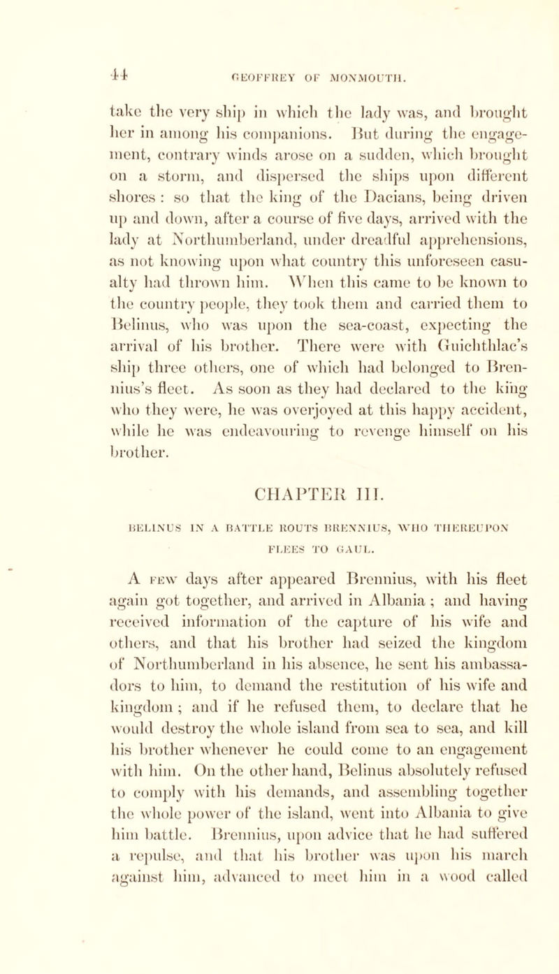 H take the very ship in which the lady was, and brought her in among his companions. But during the engage- ment, contrary winds arose on a sudden, which brought on a storm, and dispersed the ships upon different shores : so that the king of the Dacians, being driven up and down, after a course of five days, arrived with the lady at Northumberland, under dreadful apprehensions, as not knowing upon what country this unforeseen casu- alty had thrown him. When this came to be known to the country people, they took them and carried them to Belinus, who was upon the sea-coast, expecting the arrival of his brother. There were with Guichthlac’s ship three others, one of which had belonged to Bren- nius’s fleet. As soon as they had declared to the king who they were, he was overjoyed at this happy accident, while he was endeavouring to revenge himself on his brother. CHAPTER III. BELINUS IN A BATTLE ROUTS BRENNIUS, WHO THEREUPON FLEES TO GAUL. A few days after appeared Brennius, with his fleet again got together, and arrived in Albania ; and having received information of the capture of liis wife and others, and that his brother had seized the kingdom of Northumberland in his absence, he sent his ambassa- dors to him, to demand the restitution of his wife and kingdom ; and if he refused them, to declare that he would destroy the whole island from sea to sea, and kill his brother whenever lie could come to an engagement with him. On the other hand, Belinus absolutely refused to comply with his demands, and assembling together the whole power of the island, went into Albania to give him battle. Brennius, upon advice that he had suffered a repulse, and that his brother was upon his march against him, advanced to meet him in a wood called