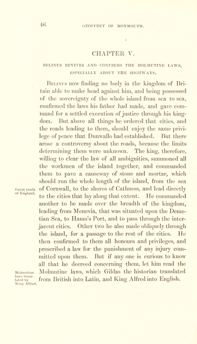 4() CHAPTER V. BELINUS REVIVES AND CONFIRMS THE MOLMUTINE LAWS, ESPECIALLY ABOUT THE HIGHWAYS. Great roads of England. Molmutine laws trans- lated by King Alfred. Belinus now finding no body in the kingdom of Bri- tain aide to make head against him, and being possessed of tbc sovereignty of tbe whole island from sea to sea, confirmed the laws his father had made, and gave com- mand for a settled execution of justice through his king- dom. But above all things he ordered that cities, and the roads leading to them, should enjoy the same privi- lege of peace that Dunwallo had established. But there arose a controversy about the roads, because the limits determining them were unknown. The king, therefore, willing to clear the law of all ambiguities, summoned all the workmen of the island together, and commanded them to pave a causeway of stone and mortar, which should run the whole length of the island, from the sea of Cornwall, to the shores of Cathness, and lead directly to the cities that lay along that extent. He commanded another to be made over the breadth of the kingdom, leading from Menevia, that was situated upon the Deme- tian Sea, to Hamo’s Port, and to pass through the inter- jacent cities. Other two he also made obliquely through the island, for a passage to the rest of the cities. He then confirmed to them all honours and privileges, and prescribed a law for the punishment of any injury com- mitted upon them. But if any one is curious to know all that he decreed concerning them, let him read the Molmutine laws, which Gildas the historian translated from British into Latin, and King Alfred into English.