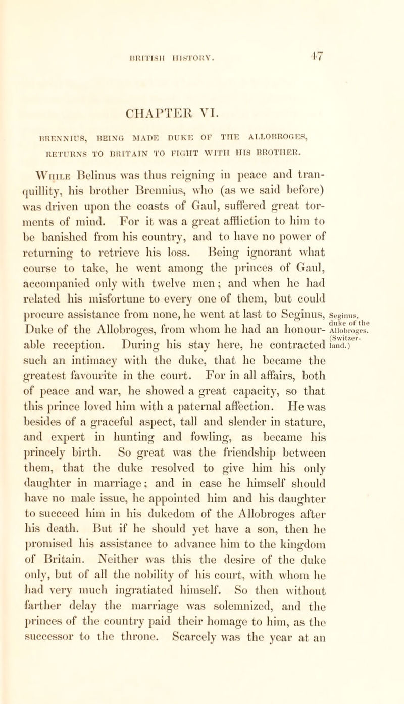tit Ills 11 HISTORY. CHAPTER VI. BRENNIUS, BEING MADE DUKE OF THE ALLOBROGES, RETURNS TO BRITAIN TO FIGIIT WITH HIS BROTHER. While Belinus was thus reigning in peace and tran- quillity, his brother Brennius, who (as we said before) was driven upon the coasts of Gaul, suffered great tor- ments of mind. For it was a great affliction to him to be banished from his country, and to have no power of returning to retrieve his loss. Being ignorant what course to take, he went among the princes of Gaul, accompanied only with twelve men; and when he had related his misfortune to every one of them, but could procure assistance from none, he went at last to Seginus, Duke of the Allobroges, from whom he had an honour- able reception. During his stay here, he contracted such an intimacy with the duke, that he became the greatest favourite in the court. For in all affairs, both of peace and war, he showed a great capacity, so that this prince loved him with a paternal affection. He was besides of a graceful aspect, tall and slender in stature, and expert in hunting and fowling, as became his princely birth. So great was the friendship between them, that the duke resolved to give him his oidy daughter in marriage; and in case lie himself should have no male issue, he appointed him and his daughter to succeed him in his dukedom of the Allobroges after his death. But if lie should yet have a son, then he promised his assistance to advance him to the kingdom of Britain. Neither was this the desire of the duke only, but of all the nobility of his court, with whom he had very much ingratiated himself. So then without farther delay the marriage was solemnized, and the princes of the country paid their homage to him, as the successor to the throne. Scarcely was the year at an Seginus, duke of the Allobroges. (Switzer- land.)