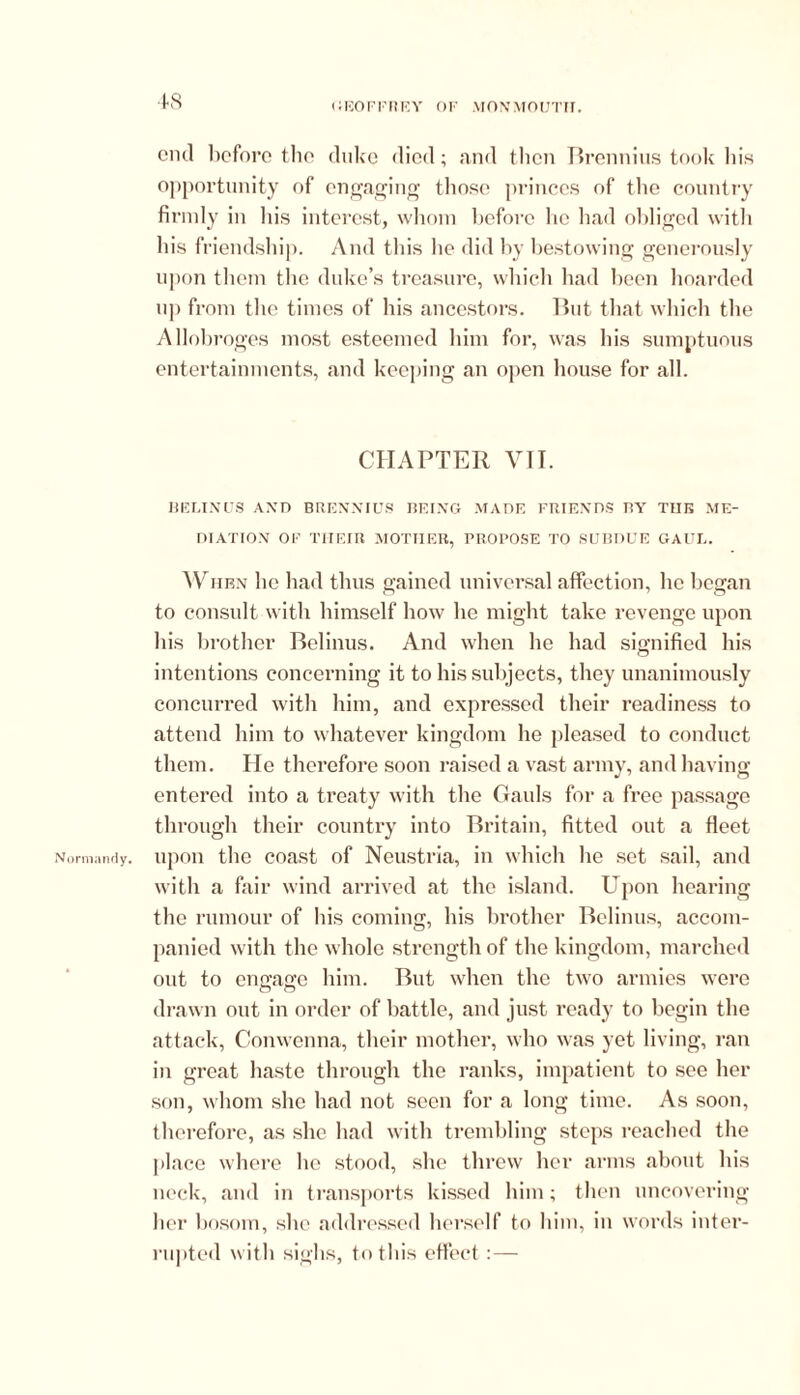 Normandy. 48 end before the duke died; and then Brennius took his opportunity of engaging those princes of the country firmly in his interest, whom before lie had obliged with his friendship. And this lie did by bestowing generously upon them the duke’s treasure, which had been hoarded up from the times of his ancestors. But that which the Allobroges most esteemed him for, was his sumptuous entertainments, and keeping an open house for all. CHAPTER VII. BELINUS AND BRENNIUS BEING MADE FRIENDS BY TUB ME- DIATION OF TIIEIR MOTHER, PROPOSE TO SUBDUE GAUL. When lie had thus gained universal affection, lie began to consult with himself how he might take revenge upon his brother Belinus. And when he had signified his intentions concerning it to his subjects, they unanimously concurred with him, and expressed their readiness to attend him to whatever kingdom he pleased to conduct them. He therefore soon raised a vast army, and bavins; entered into a treaty with the Gauls for a free passage through their country into Britain, fitted out a fleet upon the coast of Neustria, in which he set sail, and with a fair wind arrived at the island. Upon hearing the rumour of his coming, his brother Belinus, accom- panied with the whole strength of the kingdom, marched out to ensase him. But when the two armies were drawn out in order of battle, and just ready to begin the attack, Conwenna, their mother, who was yet living, ran in great haste through the ranks, impatient to see her son, whom she had not seen for a long time. As soon, therefore, as she had with trembling steps reached the place where lie stood, she threw her arms about his neck, and in transports kissed him; then uncovering her bosom, she addressed herself to him, in words inter- rupted with sighs, to this effect:—