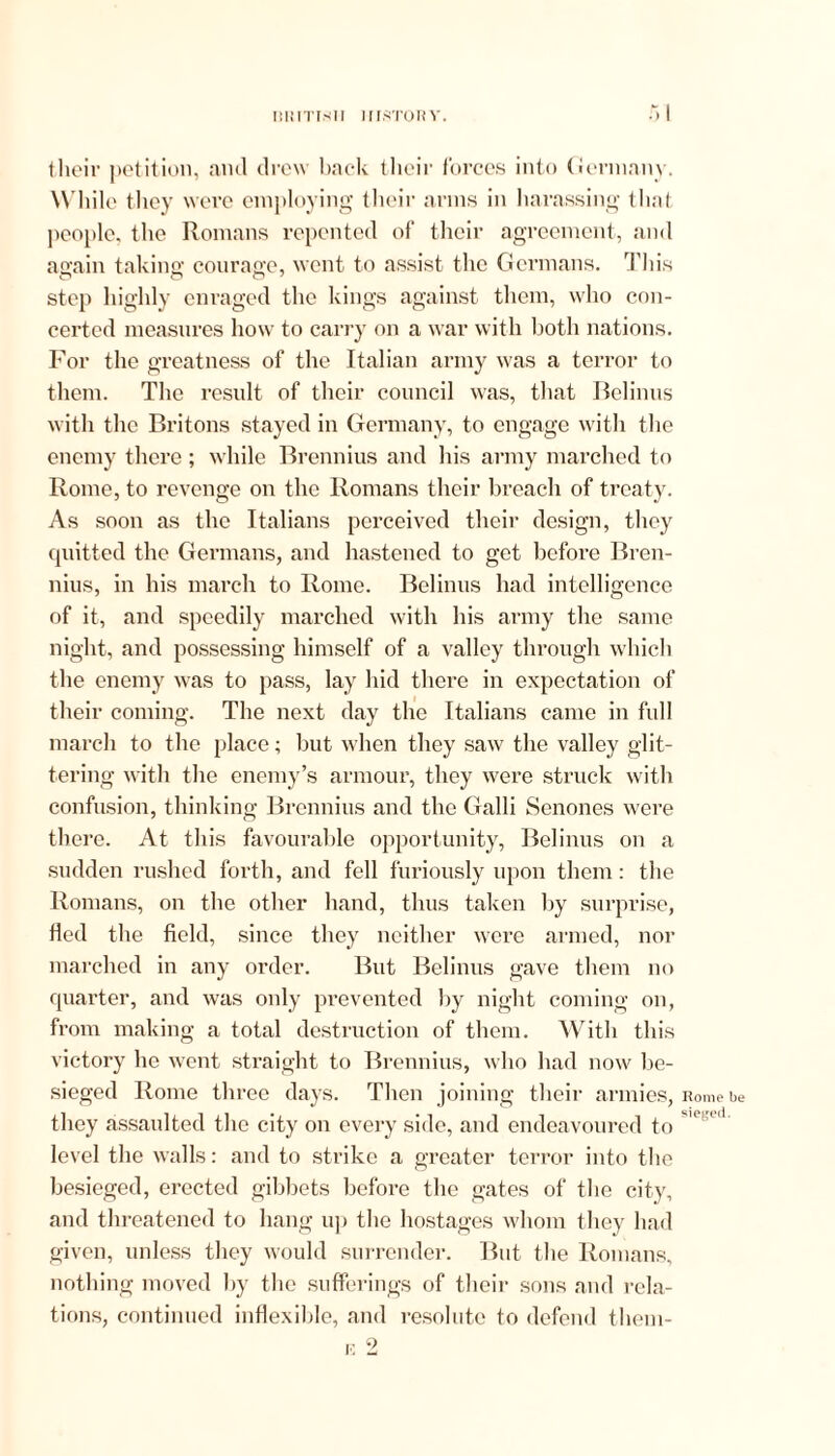 their petition, anti drew back their forces into Germany. While they were employing their arms in harassing that people, the Romans repented of their agreement, and again taking courage, went to assist the Germans. This step highly enraged the kings against them, who con- certed measures how to carry on a war with both nations. For the greatness of the Italian army was a terror to them. The result of their council was, that Belinus with the Britons stayed in Germany, to engage with the enemy there ; while Brennius and his army marched to Rome, to revenge on the Romans their breach of treaty. As soon as the Italians perceived their design, they quitted the Germans, and hastened to get before Bren- nius, in his march to Rome. Belinus had intelligence of it, and speedily marched with his army the same night, and possessing himself of a valley through which the enemy was to pass, lay hid there in expectation of their coming. The next day the Italians came in full march to the place; but when they saw the valley glit- tering with the enemy’s armour, they were struck with confusion, thinking Brennius and the Galli Senones were there. At this favourable opportunity, Belinus on a sudden rushed forth, and fell furiously upon them: the Romans, on the other hand, thus taken by surprise, fled the field, since they neither were armed, nor marched in any order. But Belinus gave them no quarter, and was only prevented by night coming on, from making a total destruction of them. With this victory he went straight to Brennius, who had now be- sieged Rome three days. Then joining their armies, they assaulted the city on every side, and endeavoured to level the walls: and to strike a greater terror into the besieged, erected gibbets before the gates of the city, and threatened to hang up the hostages whom they had given, unless they would surrender. But the Romans, nothing moved by the sufferings of their sons and rela- tions, continued inflexible, and resolute to defend them- Rome be sieged.