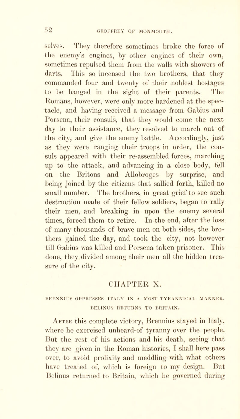 ‘.2 solves. They therefore sometimes broke the force of the enemy’s engines, by other engines of their own, sometimes repulsed them from the walls with showers of darts. This so incensed the two brothers, that they commanded four and twenty of their noblest hostages to be hanged in the sight of their parents. The Romans, however, were oidy more hardened at the spec- tacle, and having received a message from Gabius and Porsena, their consuls, that they would come the next day to their assistance, they resolved to march out of the city, and give the enemy battle. Accordingly, just as they were ranging their troops in order, the con- suls appeared with their re-assembled forces, marching- up to the attack, and advancing in a close body, fell on the Britons and Allobroges by surprise, and being joined by the citizens that sallied forth, killed no small number. The brothers, in great grief to see such destruction made of their fellow soldiers, began to rally their men, and breaking in upon the enemy several times, forced them to retire. In the end, after the loss of many thousands of brave men on both sides, the bro- thers gained the day, and took the city, not however till Gabius was killed and Porsena taken prisoner. This done, they divided among their men all the hidden trea- sure of the city. CHAPTER X. BRENNIUS OPPRESSES ITALY IN A MOST TYRANNICAL MANNER. BELINUS RETURNS TO BRITAIN. After this complete victory, Brennius stayed in Italy, where he exercised unheard-of tyranny over the people. But the rest of his actions and his death, seeing that they are given in the Roman histories, I shall here pass over, to avoid prolixity and meddling with what others have treated of, which is foreign to my design. But Belinus returned to Britain, which lie governed during